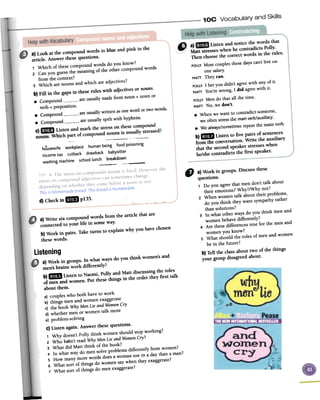 housewife workplace humanbeing food poisoning
incometax cutback drawback babysitter
washing machine school lunch breakdown
--,-
a)Write six compound words from the article that are
connectedto your life in someway.
b) Work in pairs. Take turns to explain why you havechosen
thesewords.
" a)Workingroups.Discussthese
questions.
1 Do you agree that men don't talk about
their emotions? Why?/Why not?
2 When women talk abouttheir problems,
do you think theywant sympathyrather
thansolutions?3 In what otherwaysdo you think menand
womenbehavedifferently?
4 Are thesedifferencestrue for the menand
womenyou know?
5 What should the roles of menand women
be in the future?
b)Telltheclassabouttwoofthethings
yourgroupdisagreedabout.
listeninga) Work in groups. In what ways do you think women'sand
men'sbrains work differently?
b)m1iB Listen to Naomi, Polly and Matt discussingthe roles
of men and women. Put thesethings in the order they first talk
about them.
a) coupleswho both haveto work
b) things menand womenexaggerate
c) the book WhyMenLie andWomenCry
d) whether men or women talk more
e)problem-solving
C)Listen again. Answer thesequestions.
1 Why doesn'tPolly think womenshould stopworking?
2 Who ha'Sn'tread WhyMenLie andWomenCry?
3 What did Matt think of thebook?
4 In what waydo mensolveproblemsdifferently from women?
5 How manymorewords doesa womanusein a daythana man?
6 What sort of things do womensaywhen theyexaggerate?
7 What sort of things do menexaggerate?
a) Look at tho rompouud wotd, iu blue aud pink in fuo
a"ido An,Wtl tho" quo,lions
, Which of tho" rompound wmd,do you know?
2 Can youguo" the meaningof tho othcr compoundwo'"'
from tho rontoxt?
3 Which arenoun, and which ""djcctiV6'
b) fill iu tho gap' in tho" ml.' with adjective,m nou",
.Compound "0 u,u,lly m,do [rom noun+ noun m
vcrb+ prepo,ition.Comf"und...re ",u,lly writton" onowmd m tWowo,",
.Compouud...re uw,11y,pdt with h)'Pho",
POLLYMost couples these days can't hve un
one salary.
MATTThey can.
POLLY1 bet you didn't agreewith any of it.
MATTYou're wrong, 1 did agreewith it.
POLLYMen do that all the time.
MATTNo, we don't.
.When we want to contradict someone,
we often stressthe main verb/auxiliary.
.We always/sometimesrepeatthe main verb.
b)mElD Listen to five pairs of sentences
from the conversation.Write the auxiliary
that the secondspeakerstresseswhen
he/shecontradicts the first speaker.
d)Checkin IIIJ p135. ~ ---
 