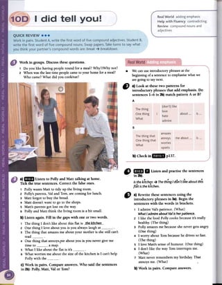 Work in groups. Discussthesequestions.
1 Do you like having people round for a meal? Why?/Why not?
2 When was the last time people came to your home for a meal?
Who came? What did you cook/eat?
.We canuseintroductoryphrasesatthe
beginningof asentenceto emphasisewhatwe
aregoingto saynext.
" a) Look at thesetwo patterns for
introductory phrases that add emphasis. Do
sentences1-6 in 2b)match pattern A or B?
A
B
b}Checkin..p137.
0 mil II Listenandpractisethesentences
// in2b).
isthekitche.n-+ ThethingI don't likeaboutthis
flat isthekitchen.
a) mIlD Listen to Polly and Matt talking at home.
Tick the true sentences. Correct the false ones.
1 Polly wants Matt to tidy up the living room.
2 Polly's parents, Val and Tom, are coming for lunch.
3 Matt forgot to buy the bread.
4 Matt doesn't want to go to the shops,
s Matt's parents got lost on the way.
6 Polly and Matt think the living room is a bit small.
b) Listen again. Fill in the gaps with one or two words.
Th h ' I d ' l ' k b t th' fl t. the kitchen
1 e t mg on tIe a ou IS a IS2 One thing I love about you is you always laugh at3 The thing that amazes me about your mother is she still can't
read4 One thing that annoys',me about you is you never give me
time to a map.
S What I like about the flat is it's6 What worries me about the size of the kitchen is I can't help
Polly with theC) Work in pairs. Compare answers. Who said the sentences
in 2b): Polly, Matt, Valor Tom?
" a) Rewrite thesesentencesusing the
introductory phrasesin 3a).Begin the
sentenceswith the words in brackets.
1 I admireVal'spatience.(What)
WhatI admire about Val is her patience.
2 I like the food Polly cooksbecauseit's really
healthy.(The thing)
3 Polly amazesmebecauseshenevergetsangry.
(One thing)
4 I worry aboutTombecausehe drivessofast.
(The thing)
5 I love Matt'ssenseof humour. (One thing)
6 I don'tlike the way Tominterrupts me.
(What)
7 Matt neverremembersmy birthday. That
annoysme. (What)
b) Work in pairs. Compareanswers.
amazes
annoys
worries
upsets
The thing that
One thing that
What
is...me about ...
 