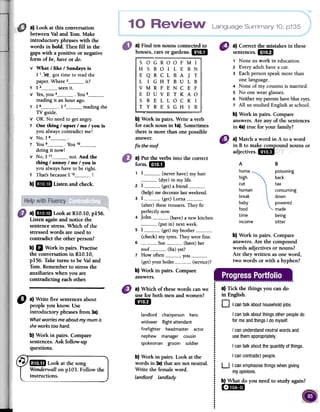 Language Summary 10, p135
a)Find tennounsconnectedto
houses,carsorgardens.aa I
a) Correct the mistakes in these
sentences.mil
1 Noneus work in education.
2 Everyadult havea car.
3 Eachpersonspeakmore than
onelanguage.
4 None of my cousinsis married.
s No one wearglasses.
6 Neithermyparentshaveblueeyes.
7 All us studied English atschool.
b) Work in pairs. Compare
answers.Are any of the sentences
in 4a)true for your family?
b) Work in pairs. Write a verb
for eachnoun in 1a).Sometimes
there is more than one possible
answer.
fix the roof
8".!.':::': :'
adjectives Ji:/: /
,: :
A
home.
high
cut
human
break
baby
food
time
income
a) Look at this conversation
between Val and Tom. Make
introductory phrases with the
words in bold. Then fill in the
gaps with a positive or negative
form of be, have or do.
v What / like / Sundays is
I 1__:~~_-got time to read the
paper. Where 2 it?
T I 3 seenit.
v Yes, you 4 .You 5reading it an hour ago.
T 16 I 7 reading the
TV guide.
V OK. No need to get angry.
T One thing / upset / me / you is
you always contradict me!
V No, I 8 .
T You 9 .You 1°doing it now!
V No, I 11 not. And the
thing / annoy / me / you is
you always have to be right.
T That's because I 12 !
b) IBm Listen and check.
B
poisoning
back
tax
consuming
down
powered
made
being
sitter
a) Put the verbs into the correct
form.GSI
1 I (never have) my hair
(dye) in my life.
2 I (get) a friend(help) me decorate last weekend.
3 I (get) Lorna(alter) these trousers. They fit
perfectly now.
4 John (have) a new kitchen
(put in) next week.
S I (get) my brother(check) my tyres. They were fine.
6 Sue (have) her
roof (fix) yet?
7 How often you(get) your boiler (service)?
b) Work in pairs. Compare
Ianswers.
b) Work in pairs. Compare
answers.Are the compound
words adjectives or nouns?
Are they written asone word,
two words or with a hyphen?
a)_II Look at RIO.IO, pI56.
Listen againand notice the
sentencestress. Which of the
stressedwords are used to
contradict the other person?
b) D Work in pairs. Practise
the conversationin RIO.IO,
pI56. Taketurns to be Valand
Tom. Rememberto stressthe
auxiliaries when you are
contradicting eachother. .
.
a) Which of thesewords canwe i
use for both menand women? i
.for ...j:~...:landlord chairperson hero :
.widower flight attendant ;
.firefighter headmaster actor!
.nephew manager cousin i
spokesman groom soldier: !.
.
.
.
b) Work in pairs. Look at the :
words in 3a)that are not neutral. :
.Write the femaleword. :.landlord landlady J
!..
.
.
:.
.
.
.
.t
a) Tick the things you cando
in English.
0 I cantalkabouthouseholdjobs.
I cantalk aboutthingsotherpeopledofor
meandthingsI do myself.
I canunderstandneutralwordsand
usethemappropriately.
I cantalk aboutthe quantityofthings.
I cancontradictpeople.
"
a) Write five sentencesabout
people you know. Use
introductory phrases from 3a).
Whatworriesme aboutmymumis
sheworkstoohard.
b) Work in pairs. Compare
sentences.Ask follow-up
questions.
~ 'StilD Look at the song
Wonderwall on pID3. Follow the
instructions.
U I canemphasisethingswhengiving
myopinions.
b) What do you need to study again?
( .,:IIi1lWiJ
a) Match a word in A to a word
in B to make compound nouns or
 
