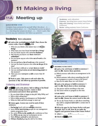Vocabulary Workcollocations
" a) Look at the words/phrasesin bold. Then choosethe
correctverbs. Checkin mID p138.
1 What do you think is the easiestwayto do~a
living?
2 What doesyour bestfriend do/makefor a living?
3 Do you know anyonewho works/hasfreelance?
4 Hasanyoneyou know everbeenmade/done
redundant?
5 Do you know ~nyonewho is/hasout of work atthe
moment?
6 Do you get/havea lot of work on atthe moment?
7 Are you thekind of personwho is/hason the go all the
time?
8 Do you find it difficult to run/getdown to work?
9 Are you working/studyingon an interesting project at
the moment?
10 Haveyou evermade/givena talk to more than 30
people?
b) Work in pairs. Taketurns to ask eachother the
questions in 1a).Ask follow-up questions if possible.
CJ a)IiDII Look at the photos. Robis talking to his friend
Mike, an advertising executive. Listen to their
conversationand answerthesequestions.
1 Do you think Mike is happyin hisjob? Why?/Whynot?
2 Why is Robcalling him?
3 Why is Mike going to SouthamptononWednesday?
4 When do Mike and Robarrangeto meetup?
b) Listen again. Correct one word in eachof these
sentences.
bass
1 I'm having lunch with myeellea'i;'.:etomorrow.
2 Sorry,I'll be interviewing peoplefor our management
traineeprogrammethen.
3 No, sorry,I'll be in the middle of a conferenceatfour.
4 No, I'll be on my way to Southamptonat ten.
S Well, I'll have arrived by mid-afternoon.
6 I'll have finished giving the talk by five thirty.
a) Look at the verb forms in bold in sentences1
and 2 in 2b). Answer thesequestions.
a) Which sentencetalks aboutan arrangementin the
future?
b) Which sentencetalks aboutsomethingthat will
be in progressata point of time in the future?
c) How do we makethesetwo verbforms?
b) Look at the phrasesin bold in sentences3
and 4 in 2b).Match them to thesemeanings.
a) The personwill be travelling at this time.
b) The actionwill be in progressat this time.
FUTUREPERFECT
C)Look at the verb forms in bold in sentences5
and 6 in 2b).Choosethe correctword in this rule.
.We usetheFuture Perfectto talk aboutsomething
thatwill becompletedbefore/aftera certaintime in
thefuture.
d) Fill in the gaps for the Future Perfectwith past
participle, haveor will. How do we make the
negativeand question forms of the Future Perfect?
.subject + or 'Il + +e) Checkin mill p139.
 