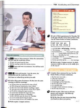 11A Vocabulary and Grammar
C) a) Look atMike's appoinunentsfor Thursday.Fill
in the gapswith the correct form of theseverbs.
Use the Future Perfector Future Continuous.
~ travel leave give "'..'
have talk finish interview
1 At 10.00 Mike __wiILQf;_h~¥i!J.9.-a meeting.
2 The meeting by 11.15.
3 By lunchtime he four people for a job.
4 He to Jack Wells on the phone at 2.30.
5 He his office by 3.20.
6 At half past three he to Redhouse pIc.
7 At 4.30 he a presentation.
S By the end of the day he two meetings.
b) Work in pairs. Compareanswers. In which
sentencescould we also use in themiddleof or
on the wayto?
a)Ij8 Listen to thesesentences.Notice the contractions
(I'll, etc.) and the weak form of have.
1 I'll have/~v/ gonehome by then.
2 We'll bewaiting outsidethe cinemaatseven.
b)GDIJ Listen and write six sentences.Youwill hear each
sentencetwice.
1"
IiDIII Listen and practise. Copy the stress,the
contractions and the weak form of have.
She'LLhave/~v/movedoutbytheendof theweek.
Complete thesesentencesfor you. Use the
Future Perfector Future Continuous.
.By this time nextweek...
.This time tomorrow...
.By the time I'm (age)...
.At midnight on NewYear'sEve ...
.By the end of this course...
.lnamonth'stime...
.At eight o'clock tomorrow evening...
.By the end of the year...
a) Look at these pairs of sentences. Do they have the same
meaning or different meanings?
1 a) I'll have done my homework by nine o'clock.
b) I'll be doing my homework at nine o'clock.
2 a) This time next week she'll be travelling to Spain.
b) This time next week she'll be on her way to Spain.
3 a) I'll still be writing the report at seven.
b) I won't have finished the report by seven.
4 a) Jake'sseeing the doctor on Thursday.
b) Jake will have seen the doctor by Thursday.
S a) At ten o'clock I'll be doing an exam.
b) At ten o'clock I'll be in the middle of an exam.
b) Work in pairs. Compare answers.
" a)Workin pairs.Taketurns to tell your
partneryoursentences.Askfollow-up
questionsif possible.
b)Telltheclassthe mostinterestingthing
youfoundout aboutyourpartner. :
-.J
 