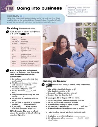 Vocabulary Businesscollocations
-Match the verbs in A to the words/phrases
in B. Checkin IiIB p138.
D a) Fill in the gaps with words/phrases
.-from 1. Use the correct form of the verbs.
There is sometimesmore than one
possible answer.
1 Do you know anyone who __«<115._-their
own business?
2 Would you ever _0___0 into business
with someone in your family?
3 Would you like to run a of
restaurants? Why?/Why not?
4 Where's the nearest of your
bank?
5 Can you think of three things that your
country ?
6 Do you think oil companies make too
much ?
7 Do you know of any shops or companies
that have ___00___0business recently?
8 If you could a new company;
what kind of company would it be?
b) Work in pairs. Take turns to askand
answerthe questions in 2a).Ask follow-up
questions if possible.
6 I asked how long it would take for the business to make
7 He asked me to meet him in Brighton ~8 Rob told me not to talk toyou, of course.
about it -except
A B
close ~ businesstake over a company
go out of a branch
make
expand
go into
the business
business with somebody
a profit or a loss
do
set up
go
a new company
business with somebody
bankrupt
import
export
run
products to another country
a chain of restaurants
products from another country
questions.
1 What is Mike's friend Rob planning to do?
2 What does Rob want Mike to do?
3 How much would they each have to invest?
4 How does Daisy feel about the idea?
b) Listen again. Fill in the gaps with two words.
1 Yousaid that you had _5.gmethj!1g_Ll1t~t:~,s:tLl1g_-to tell me.
2 Rob told me that he was planning to set up his '--.
3 He said he'd been looking for a good location ~:--4 Rob asked me if I wanted to go with him- n
5 He wanted to know whether I could come up with the
 