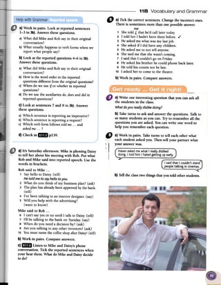 118 Vocabulary and Grammar
0, a) Tick the correct sentences. Change the incorrect ones.
There is sometimes more than one possible answer.
me
1 She told A that he'd call later today.
2 I told her I hadn't been there before. ,(
3 He asked me what was my last job.
4 She asked if I did have any children.
5 He asked me to not tell anyone.
6 She said me that she wasn't coming.
7 I said that I couldn't go on Friday.
S He asked his brother he could phone back later.
9 He told his cousin not be late.
10 I asked her to come to the theatre.
b) Work in pairs. Compare answers.
-,
a) Write one interesting question that you can ask all
the students in the class.
Whatdo you really dislikedoing?
b) Taketurns to askand answerthe questions. Talk to
as many studentsas you can. Try to remember all the
questionsyou areasked. Youcanwrite one word to
help you remembereachquestion.
a) Work in pairs. Look at reported sentences
1-3 in 3b). Answer thesequestions.
a) What did Mike and Robsayin their original
conversation?
b) What usuallyhappensto verbforms whenwe
report what peoplesay?
b) Look at the reported questions 4-6 in 3b).
Answer thesequestions.
a) What did Mike and Robsayin their original
conversation?
b) Howis theword orderin thereported
questionsdifferentfrom the originalquestions?
c) When do we useif or whetherin reported
questions?
d) Do we usethe auxiliaries do,doesand did in
reportedquestions?
C)Look at sentences7 and 8 in 3b). Answer
thesequestions.
a) Which sentenceis reporting animperative?
b) Which sentenceis reporting a request?
c) Which verbform follows toldme...and
askedme ...?
d) CheckinmllJpl39. " a) Work in pairs. Taketurns to tell eachother what
eachstudent askedyou. Then tell your partner what
.1 your answerwas.
i
HasanaskedmewhatI reallydisliked
doing.I toldhimI hatedgettingupearly.
I saidthat I couldn'tstand
peopletalking in cinemas.
~
b) Tell the class two things that you told other students.
a) It's Saturdayafternoon. Mike is phoning Daisy
to tell her about his meeting with Rob. Put what
Roband Mike said into reported speech.Usethe
words in brackets.
Robsaid to Mike ...
1 Sayhello to Daisy.(tell)
Hetoldme to sayhello toyou.
2 What do you think of my businessplan? (ask)
3 The plan hasalreadybeenapprovedbythebank.
(tell)
4 I've beentalking to an interior designer.(say)
5 Will you help with the advertising?
(want to know)
Mike said to Rob...
6 I can'tsayyesor no until I talk to Daisy.(tell)
7 I'll be talking to the bank on Tuesday.(say)
8 When do you needa decisionby? (ask)
9 Are you talking to any other investors?(ask)
10 YoumustnamethecoffeeshopafterDaisy! (tell)
b) Work in pairs. Compare answers.
C)mID Listen to Mike and Daisy'sphone
conversation. Tick the reported sentenceswhen
your hearthem. What do Mike and Daisydecide
to do?
 