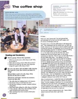 Readingand Vocabulary
" Work in groups. Discuss thesequestions.
1 Where is your favourite coffeeshopor caft? Why
do you like it?
2 When did you lastgo there?What did you have?
3 What do you think arethe three mostimportant
things for a good coffeeshopto have?
Hi Daisy
Hope your day's going well. I've just phoned Rob
and reminded him to sort out the staff wages, and
I'm afraid something's come up.
The good news is that the coffee shop is still doing very
well -Rob mentioned that the profits were up 20% last
month. However, the bad news is that he wants to give up
running the business. He explained that he found the work
really exhausting and then he blamed me for not letting
him hire enough staff. As you know, he agreed
to run the shop on his own for the first year, and I
pointed out that we'd already taken on two extra
waitresses to help him. Then he told me that Cafe Pronto -
the big coffee shop chain -has offered to buy the
business! I got really angry and accused him of talking
to people behind my back -after all, we are partners.
At first he denied doing anything wrong, but eventually
he admitted that Cafe Pronto had contacted him a few
weeks ago. He apologised for not telling me sooner and
promised to be completely honest and open with me from
now on. Apparently Rob's already talked to his bank, and
they've advised us to accept the offer immediately. They
also recommended starting the paperwork as soon as
possible. Rob claimed that we'd both make £25,000 profit
from the deal -then he threatened to close the shop
if I didn't accept the offer. At that point I was so angry
I refused to discuss it any further and hung up.
After I'd calmed down, I called Rob back and persuaded
him not to talk to Cafe Pronto again without me being
there. I've also insisted on seeing all the correspondence
between him and Cafe Pronto, and warned him not to try
and hide anything from me again. He suggested meeting
up this weekend, and invited me to go round to his place
on Saturday to try and sort this mess out.
So you and I need to decide what to do -have a think
about it and we'll talk when I get home.
Love
Mike
C) a) Look at the photo. Roband Mike's coffee shophas
been open for a year. How well do you think it is
doing?
b) ReadMike's email to his wife, Daisy. What
decision do they haveto make?
c) Readthe email again. Tick the true sentences.
Correct the falseones.
1 Thecoffeeshopisn'tmakingmoneyatthemoment.
2 Robdoesn'twant to work there anymore.
3 Robhasbeentalking to anothercompanywithout
telling Mike.
4 Rob'sbankthinkssellingthecoffeeshopis abadidea.
S If theysold the coffeeshop,Roband Mike would
make£50,000 profit betweenthem.
6 Mike and Daisyhavebeeninvited to Rob'splace
this weekend.
 