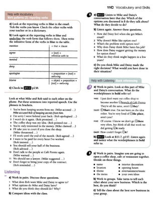 11C Vocabulary and Skills
a) Look at the reporting verbs in blu~ in the email.
Tick the verbs you know. Checkthe other verbs with
your teacheror in a dictionary.
b) Look again at the reporting verbs in blue and
underline the verb form that follows them. Thenwrite
the infinitive form of the verbs in blue in the table.
mention I + that + clause
agree
remind
" a)mID Listen to Mike and Daisy's
conversationlater that day.Which of the
options you discussedin 5do they talk about?
What do they decideto do?
b) Listen again. Answer thesequestions.
1 How did Daisyfeelwhenshegot Mike's
email?
2 Why doesn'tMike like option one?
3 What'sthe problemwith option two?
4 Why doesDaisythink Mike hateshisjob?
5 How doesDaisysuggestgetting the money
for option three?
6 What do they think might happenin a few
years?
c) Do you think Mike and Daisy made the
right decision?What would you have done in
their situation?
deny
+ (not) +
infinitive with to
apoLogise + preposition + (not) +
verb+ing
blame + object + preposition +
(not) + verb+ing
c)Checkin mil p138. a) Work in pairs. Look at this part of Mike
and Daisy'sconversation. What do the
words/phrases in bold refer to?
MIKE I just don't want our coffee shop to
become another 0branch of Cafe Pronto.
They're all the same,aren't(!)they?
DAISY@That's true. I'm not keen on the idea
either. You're very fond of 0the place,
aren't you?
MIKE Of course. I know we don't go 0there
very often, but think of all that work we
did getting (!)it ready.
DAISYHow could I forget 0it?
b)mID Look at Rll.7, pI 57. Listen again
and notice what the words/phrases in bold
refer to.
Look at what Mike and Rob said to each other on the
phone. Put these sentences into reported speech. Use the
phrases in brackets.
1 You've beenkeeping secretsfrom me. (Mike accused...)
Mike accused Robof keepingsecretsfrom him.
2 I'm sorry I went behind your back. (Rob apologised ...)
3 I won't do it again. (Rob promised...)
4 The coffee shop was my idea. (Rob pointed out ...)
5 You're only interested in the money. (Mike claimed...)
6 I'll take you to court if you close the shop.
(Mike threatened...)
7 I'll work until the end of the month. (Rob agreed ...)
8 I want to be paid for every hour I've worked.
(Rob insisted ...)
9 You should sell your half of the business.
(Rob advised. ..)
10 Don't talk to the people at Cafe Pronto again.
(Mike warned...)
11 We should seea lawyer. (Mike suggested. ..)
12 Don't forget to bring your copy of the contract.
(Rob reminded...)
" a) Work in pairs. Imagine you are going to
opena coffeeshop, cafe or restaurant together.
Decide on thesethings.
8 name 8 interior decoration
8 location 8 openinghours
8 theme 8 entertainment/music
8 the menu 8 your own ideas
b) Work in groups. Take turns to tell each
other about your new business. Which is the
best, do you think?
c) Tell the class about the best new businessin
your group.
,
a) Work in pairs. Discussthesequestions.
1 What does Rob want Mike and Daisy to agree to?
2 What options do Mike and Daisy have?
3 What do you think they should do? Why?
b) Compareidea~with the class.
 