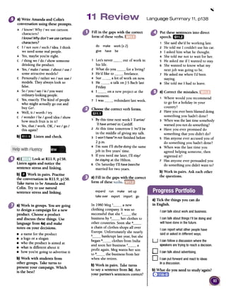 .
Language Summary 11, p138
Fill in the gapswith ~~~~~rrect
form of theseverbs. f
do make work (x 2)
give have be
1 Lee'snever out of work in
his life.
2 What do you for a living?
3 He'd like to freelance.
4 Sue a lot of work on now.
5 He a talk on J S Bach last
Friday:
Put these sentences into direct
speech. mD
1 She said she'd be working late.
2 He told me I couldn't use his car.
3 I asked him what he thought.
4 She told me not to wait for her.
S He asked me if I wanted to stay.
6 She wanted to know what my
next job was going to be.
7 He askedme where I'd been
staying.
8 She told me I had to leave.
I on a new project at the
moment.
I was redundant last week.
6
7
a)Write Amanda and Colin's
conversationusing theseprompts.
A / know! Why / we use cartoon
characters?
I know! Whydon'twe usecartoon
characters?
c I / not sure / such/ idea. I think
we need some real people.
A Yes,maybe you're right.
c / thing we / do / show someone
drinking the product.
A Yes,/ make / sense./ about / use /
some attractive models?
c Personally / rather we / not use /
models. They always look so
false.
A So/ you / say/ is / you want
ordinary-looking people.
c Yes,exactly The kind of people
who might actually go out and
buy Go!.
A Well, it / worth / try.
C / wonder/ be / good idea / show
how much fruit is in it?
A Yes,that / work. OK, / we / go /
this again?
b)IiDIJ Listenandcheck.
a)I Look at RII.9, pISS.
Listen againand notice the
sentencestressand linking.
b) II Work in pairs. Practise
the conversation in RII.9, pISS.
Take turns to be Amanda and
Colin. Try to use natural
sentencestressand linking.
a) Correct the mistakes. I
1 Where would you recommend
to go for a holiday in your
country?
2 Have you everbeenblamed doing
something you hadn't done?
3 When was the last time somebody
warned you not do something?
4 Have you ever promised do
something that you didn't do?
5 Has anyone ever accused you of
do something you hadn't done?
6 When was the last time you
agreed helping someone, then
regretted it?
7 Has anyone ever persuaded you
do something you didn't want to?
b) Work in pairs. Ask each other
the questions.
Choosethe correct verb fonns.
mil
1 Bythis time next week I 'ii arrive/
'ii havearrived in Cardiff.
2 At this time tomorrow I 'm/'ii be
in the middle of giving my talk.
3 I won't have/'mnot finished before
2 p.m.
4 I'm sure I'll do/be doing the same
job in five years' time.
S If you need me later, I'll stay/
be stayingat the Hilton.
6 On Saturday I'll havebeen/be
married for two years.
a) Fill in the gaps with the correct
form of these,; , r
expand run make set up
take over export import go ;
.
.
.
In 1980 Meg ' a new .I
clothing company. It was so i
successful that she z the i
.business by 3 her clothes to :
.other countries. Soon she 4 :
.a chain of clothes shops allover:
.Europe. Unfortunately she nearly:
.5 bankrupt last year, but she ~
began 6 clothes from India!
.and soon her business 7 a :
profit again. Meg wants her son I
to 8 the business from her i
.when she retires. ~
.b) Work in pairs. Take turns !
to say a sentence from 3a).Are:
.your partner's sentences correct? i
.:..!
a) Tick the things you cando
in English.
I can talk aboutworkandbusiness.
I cantalk aboutthingsI'll bedoingand
will havedonein thefuture.
I can reportwhatother peoplehave
saidor askedin differentways.
a) Work in groups. Youare going
to designa campaignfor a new
product. Choosea product
and discuss thesethings. Use
languagefrom 4a)and make
notes on your decisions.
.a name for the product
.a logo or a slogan
.who the product is aimed at
.what is different aboutit
.how you're going to advertiseit
b) Work with students from
other groups. Take turns to
present your campaign.Which
is the best? b) What do you need to study'again?
U I canfollowa discussionwherethe
speakersaretryingto reachadecision.
0 I cantalkaboutadvertising.
0 I canputforwardandreacttoideas
inadiscussion.
 