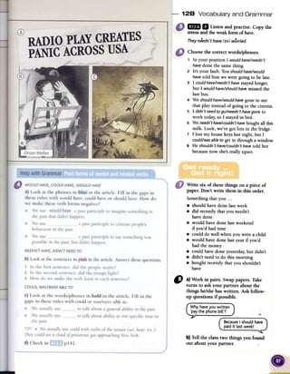 128 Vocabulary and Grammar
1m II Listenandpractise.Copythe
stressandtheweakformof have.
Theyneedn'thave/;)v/worried.
Choose the correct words/phrases.
, In your position I would have/needn't
havedone the same thing.
2 It's your fault. You shouldhave/would
havetold him we were going to be late.
3 I could have/needn'thavestayed longer,
but I would have/shouldhavemissed the
last bus.
4 We shouldhave/wouldhavegone to see
that play instead of going to the cinema.
S I didn't needto go/needn't havegone to
work today; so I stayed in bed.
6 We needn'thave/couldn'thavebought all this
milk. Look, we've got lots in the fridge.
7 I lost my house keys last night, but I
could/wasableto get in through a window.
s He shouldn't have/couldn't havetold her
because now she's really upset.
Write six of thesethings on a piece of
paper. Don't write them in this order.
Somethingthat you. ..
.should havedone lastweek
.did recentlythat you needn't
havedone
.would havedone lastweekend
if you'd had time
.could do well when you werea child
.would havedone lastyearif you'd
had the money
.could havedone yesterday,but didn't
.didn't needto do this morning
.bought recentlythat you shouldn't
have
C) a) Work in pairs. Swappapers.Take
turns to ask your partner about the
things he/shehaswritten. Ask follow-
up questions if possible.
.,.
e I should ha
last week!
b) Tell the classtwo things you found
out about your partner.
 