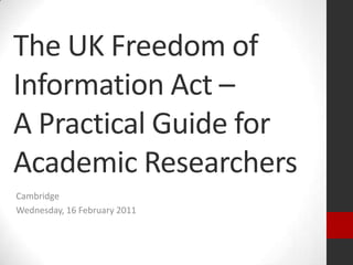 The UK Freedom of Information Act – A Practical Guide for Academic Researchers Cambridge Wednesday, 16 February 2011 