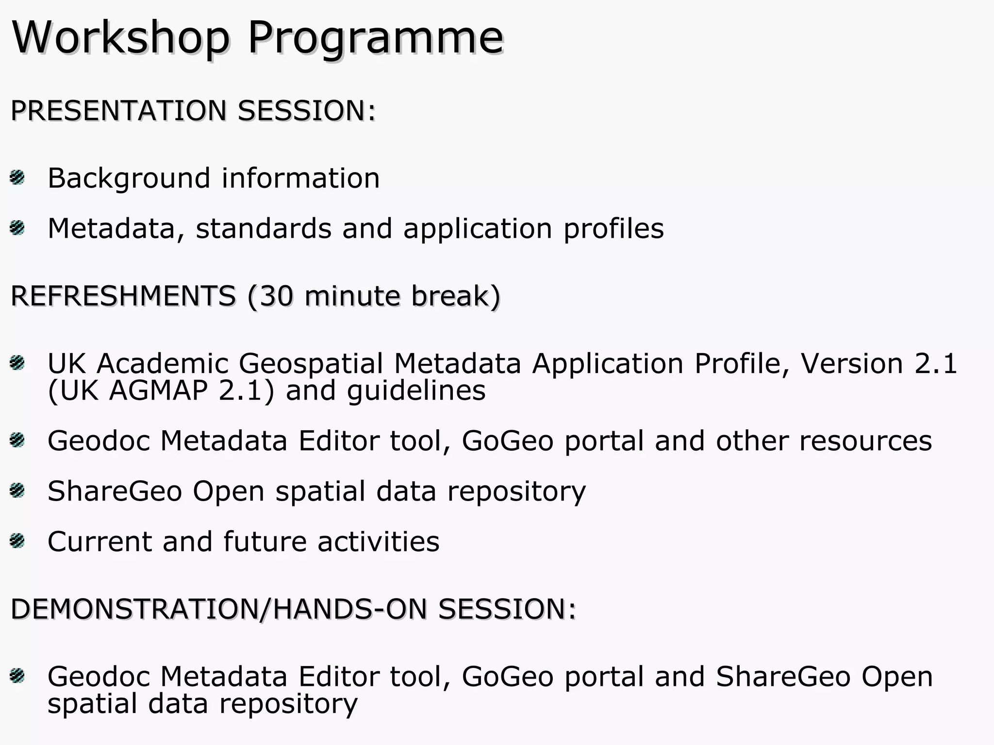 Workshop Programme PRESENTATION SESSION: Background information Metadata, standards and application profiles  REFRESHMENTS (30 minute break) UK Academic Geospatial Metadata Application Profile, Version 2.1 (UK AGMAP 2.1) and guidelines Geodoc Metadata Editor tool, GoGeo portal and other resources ShareGeo Open spatial data repository Current and future activities DEMONSTRATION/HANDS-ON SESSION:  Geodoc Metadata Editor tool, GoGeo portal and ShareGeo Open spatial data repository 