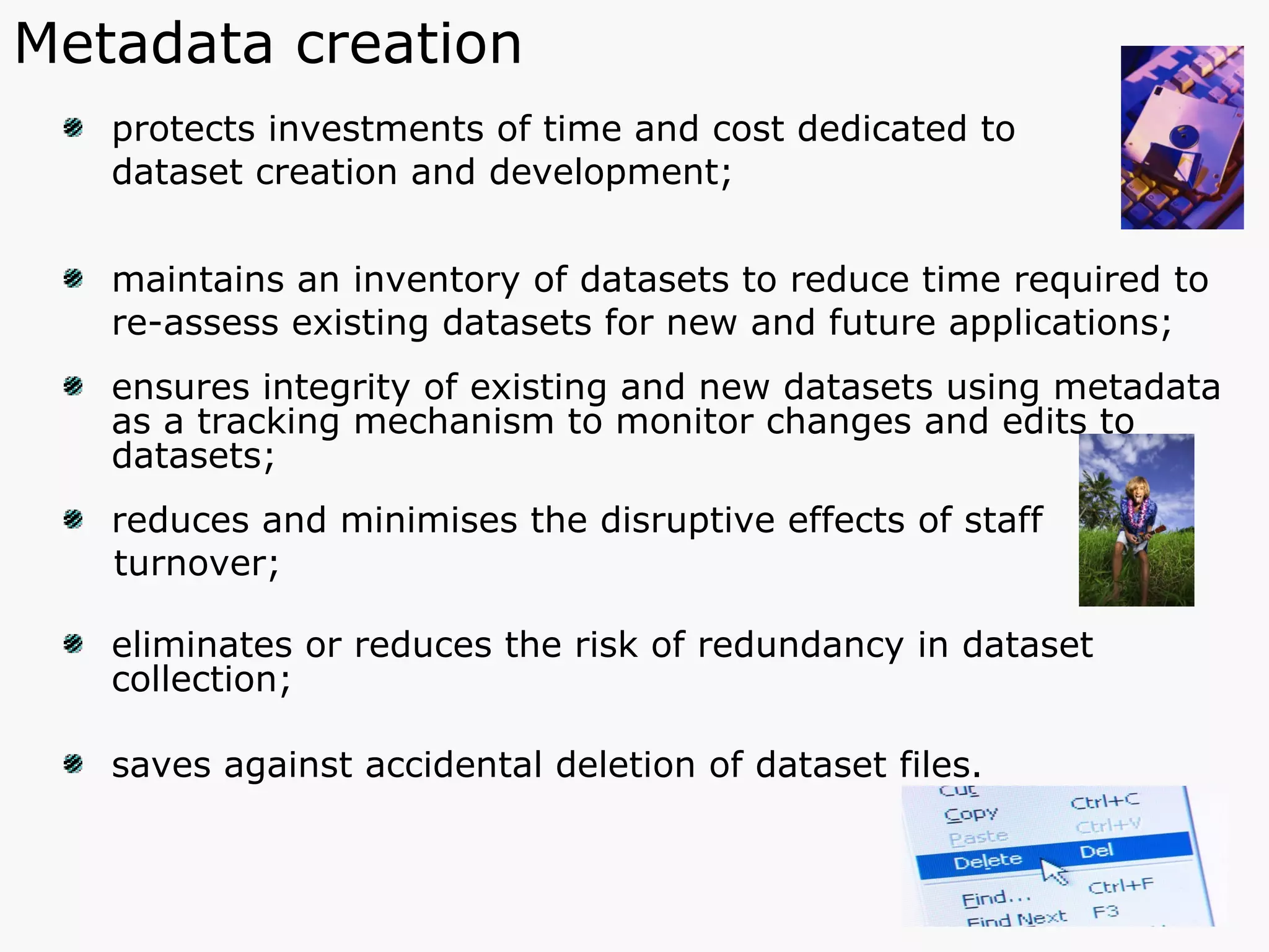 protects investments of time and cost dedicated to  dataset creation and development; maintains an inventory of datasets to reduce time required to  re-assess existing datasets for new and future applications; ensures integrity of existing and new datasets using metadata  as a tracking mechanism to monitor changes and edits to datasets; reduces and minimises the disruptive effects of staff  turnover; eliminates or reduces the risk of redundancy in dataset collection;  saves against accidental deletion of dataset files. Metadata creation 