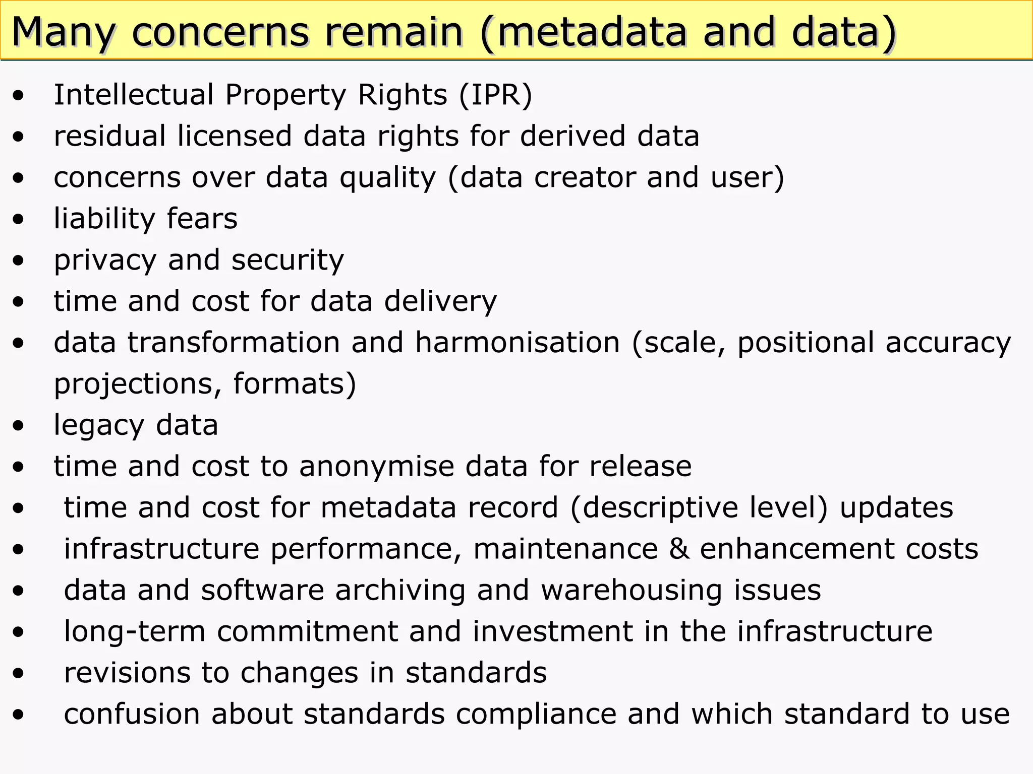Intellectual Property Rights (IPR) residual licensed data rights for derived data  concerns over data quality (data creator and user) liability fears privacy and security time and cost for data delivery data transformation and harmonisation (scale, positional accuracy projections, formats) legacy data time and cost to anonymise data for release time and cost for metadata record (descriptive level)   updates infrastructure performance, maintenance & enhancement costs  data and software archiving and warehousing issues long-term commitment and investment in the infrastructure revisions to changes in standards confusion about standards compliance and which standard to use  Many concerns remain (metadata and data) 