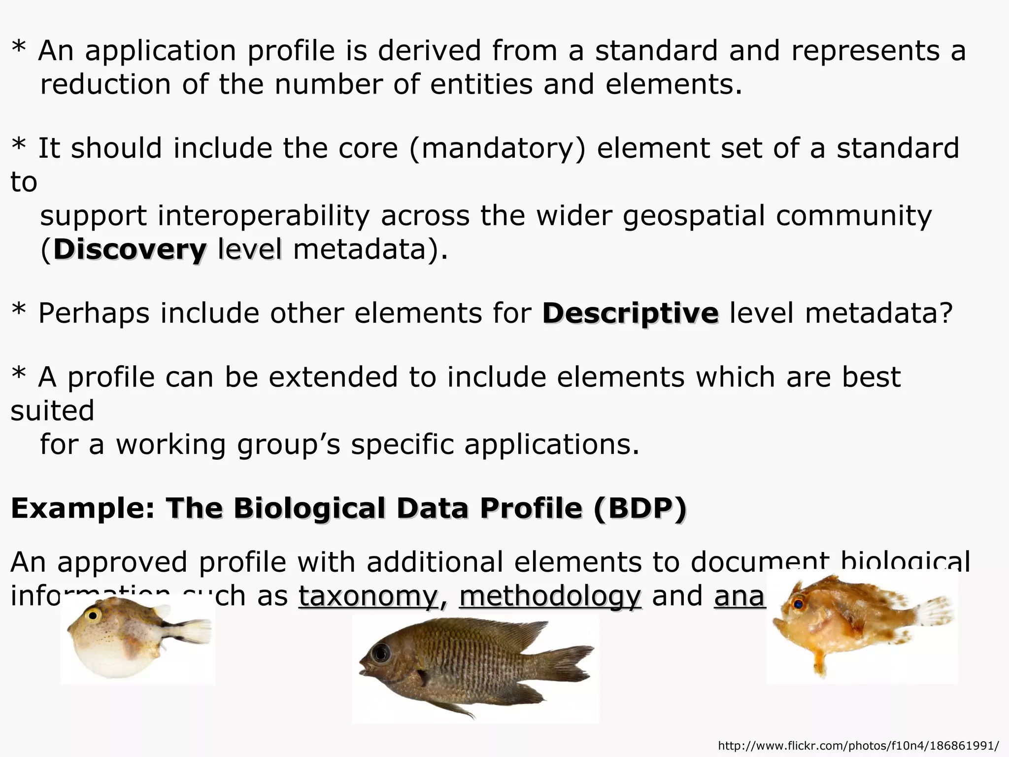 * An application profile is derived from a standard and represents a  reduction of the number of entities and elements. * It should include the core (mandatory) element set of a standard to support interoperability across the wider geospatial community  ( Discovery  level  metadata). * Perhaps include other elements for  Descriptive  level metadata? * A profile can be extended to include elements which are best suited for a working group’s specific applications. Example:  The Biological Data Profile (BDP) An approved profile with additional elements to document biological information such as  taxonomy ,  methodology  and  analytical tools . http://www.flickr.com/photos/f10n4/186861991/ 