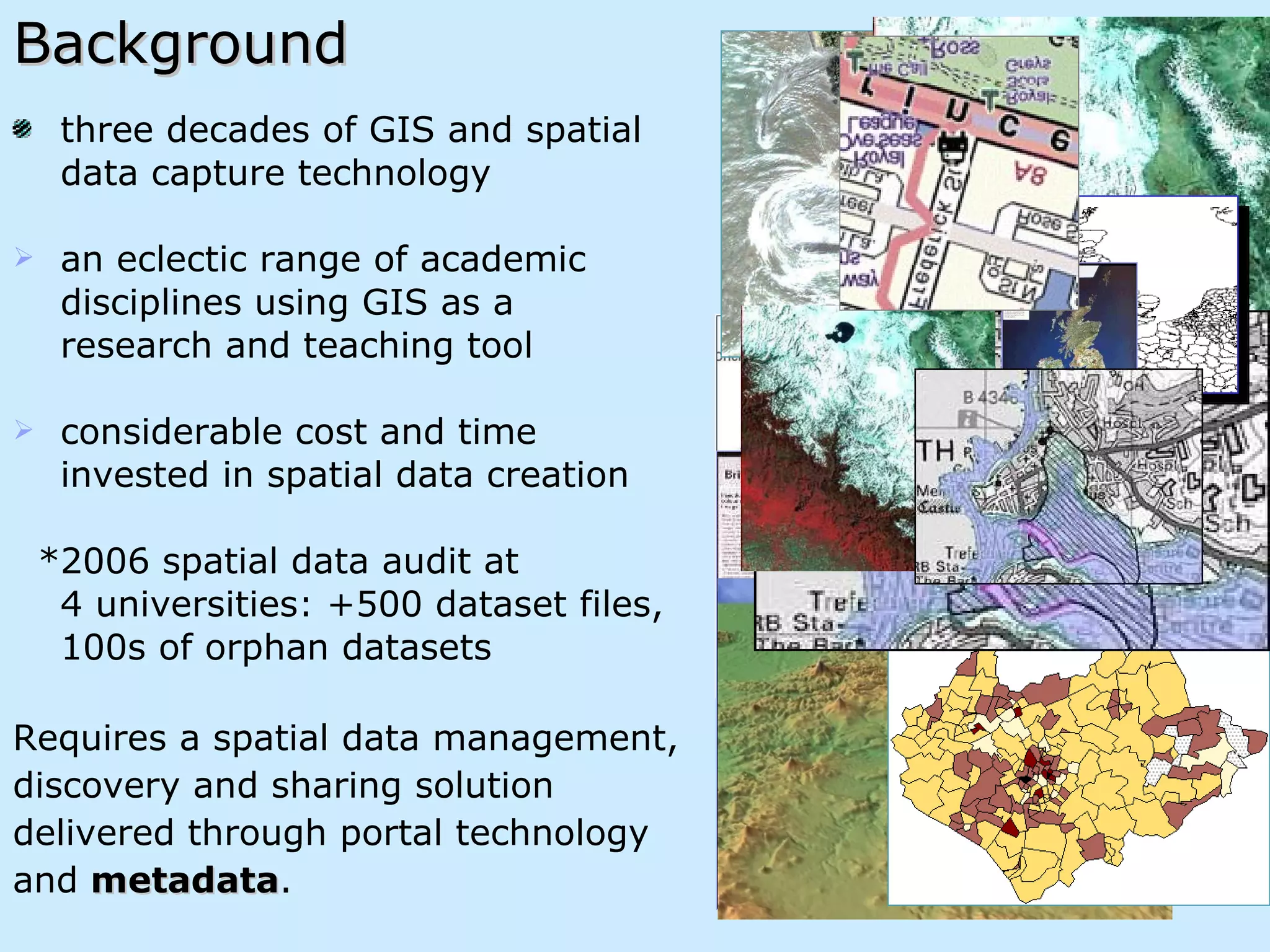 Background three decades of GIS and spatial  data capture technology  an eclectic range of academic  disciplines using GIS as a  research and teaching tool  considerable cost and time  invested in spatial data creation *2006 spatial data audit at  4 universities: +500 dataset files,  100s of orphan datasets Requires a spatial data management,  discovery and sharing solution  delivered through portal technology  and  metadata .  