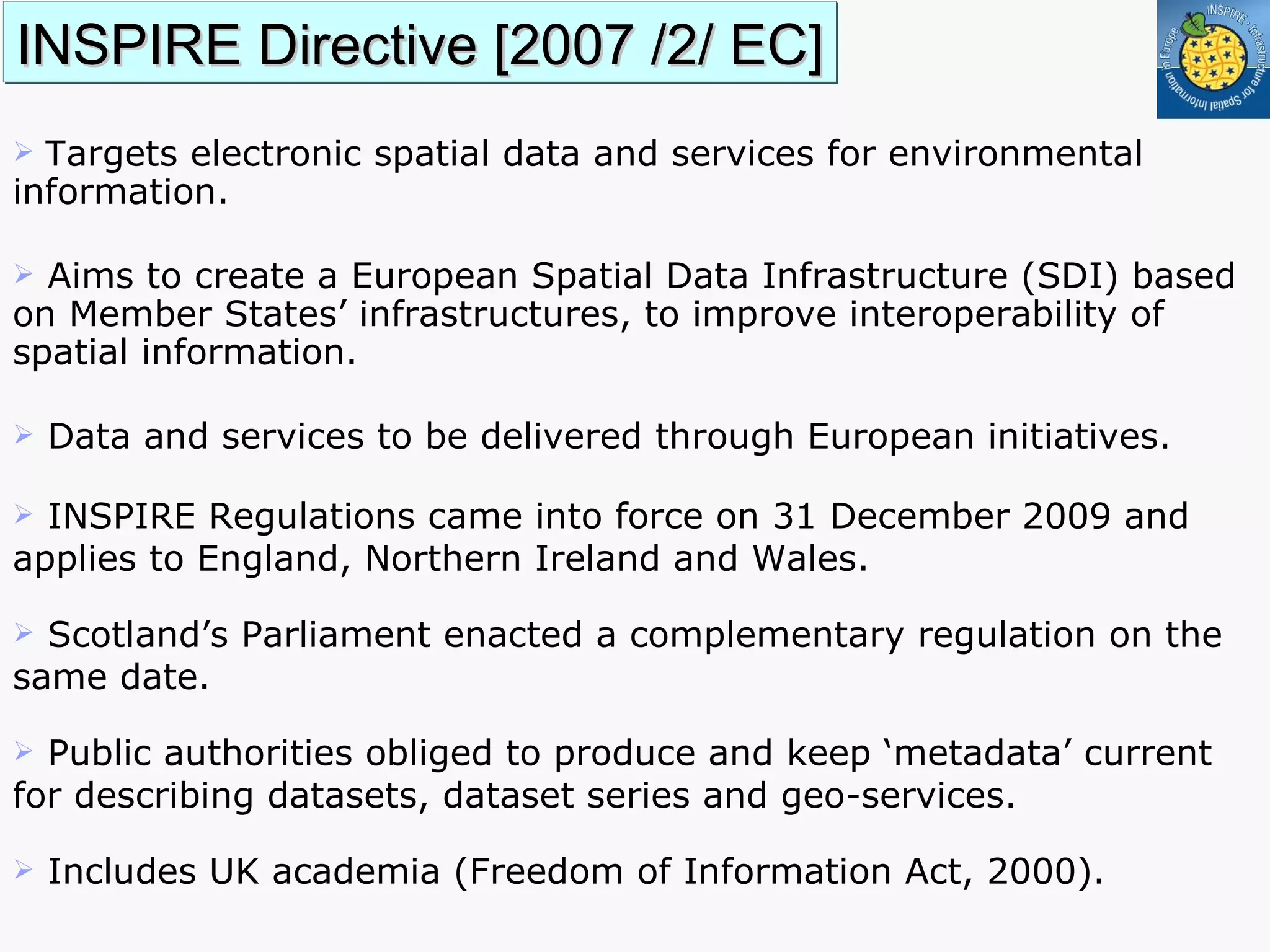 INSPIRE Directive [2007 /2/ EC] T argets electronic spatial data and services for environmental information.  Aims to create a European Spatial Data Infrastructure (SDI) based on Member States’ infrastructures, to improve interoperability of spatial information. Data and services to be delivered through European initiatives.  INSPIRE Regulations came into force on 31 December 2009 and applies to England, Northern Ireland and Wales. Scotland’s Parliament enacted a complementary regulation on the same date.  Public authorities obliged to produce and keep ‘metadata’ current for describing datasets, dataset series and geo-services. Includes UK academia (Freedom of Information Act, 2000). 