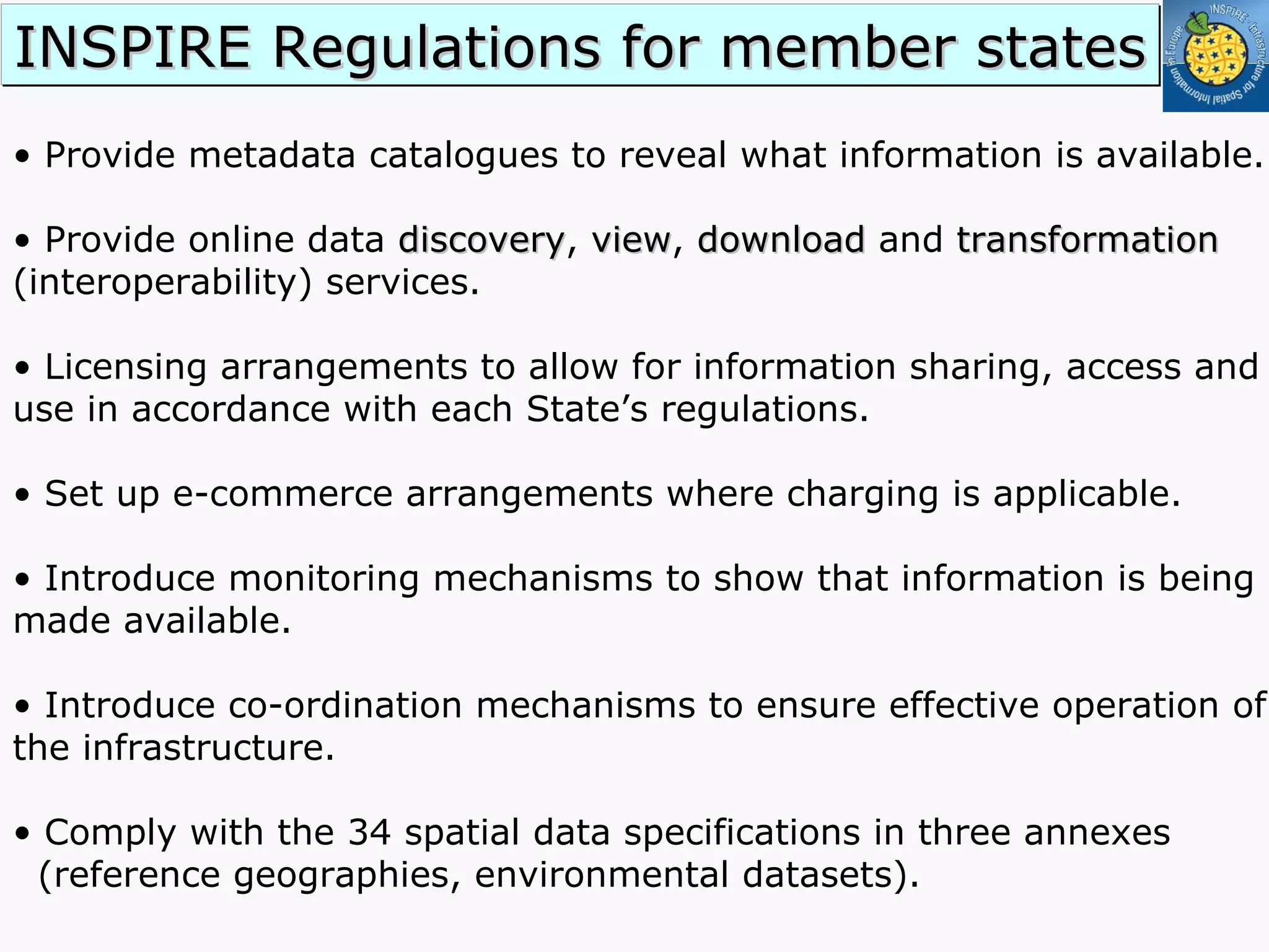 •  Provide metadata catalogues to reveal what information is available. •  Provide online data  discovery ,  view ,  download  and  transformation  (interoperability) services. •  Licensing arrangements to allow for information sharing, access and use in accordance with each State’s regulations. •  Set up e-commerce arrangements where charging is applicable. •  Introduce monitoring mechanisms to show that information is being made available. •  Introduce co-ordination mechanisms to ensure effective operation of the infrastructure. Comply with the 34 spatial data specifications in three annexes  (reference geographies, environmental datasets). INSPIRE Regulations for member states 