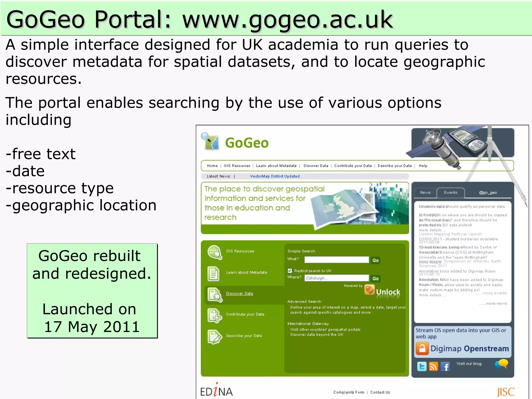 A simple interface designed for UK academia to run queries to  discover metadata for spatial datasets, and to locate geographic resources.  The portal enables searching by the use of various options  including  -free text  -date  -resource type  -geographic location GoGeo Portal: www.gogeo.ac.uk GoGeo rebuilt  and redesigned. Launched on  17 May 2011 