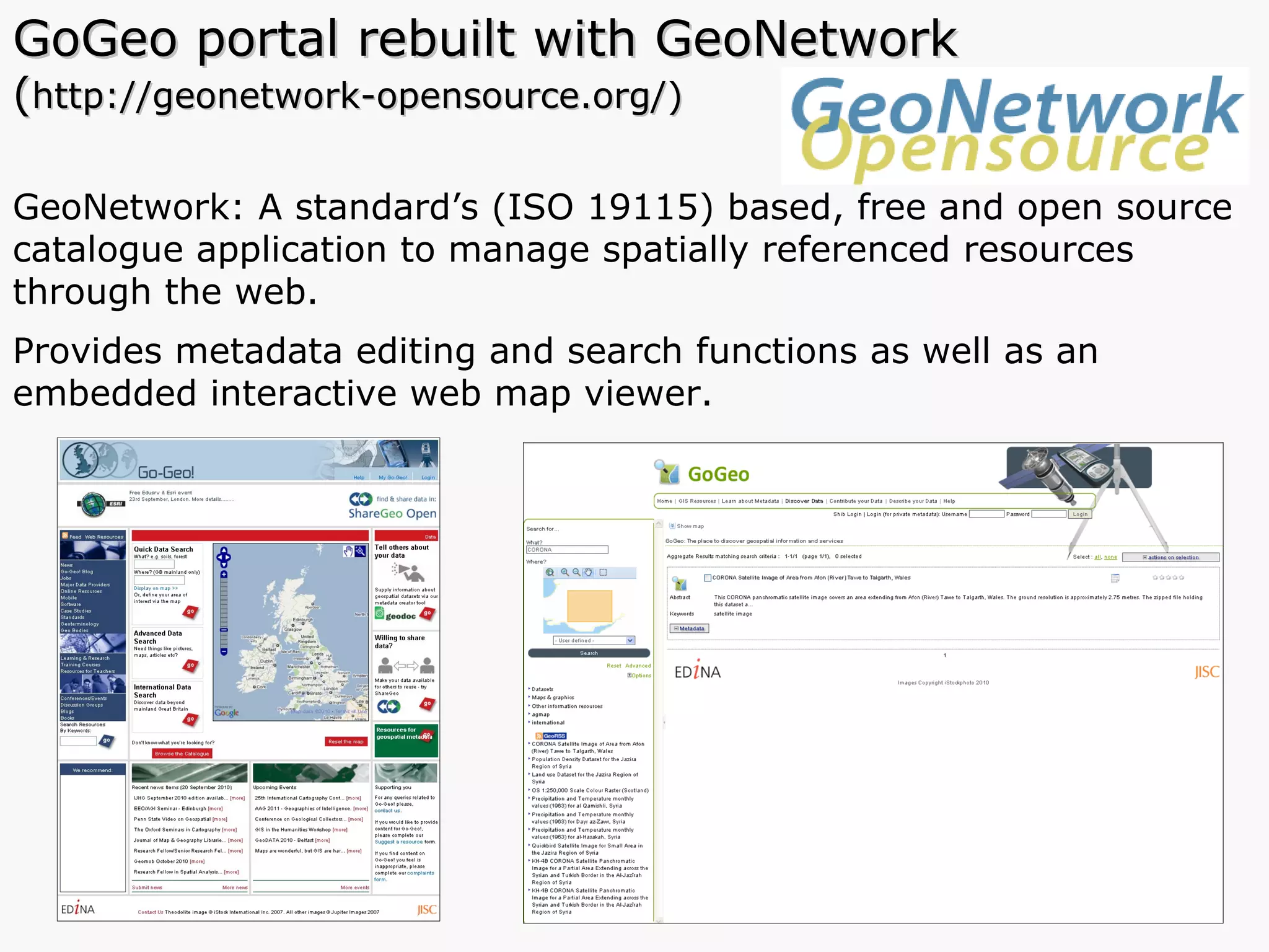 GoGeo portal rebuilt with GeoNetwork  ( http://geonetwork-opensource.org/) GeoNetwork: A standard’s (ISO 19115) based, free and open source catalogue application to manage spatially referenced resources through the web.  Provides metadata editing and search functions as well as an embedded interactive web map viewer.  
