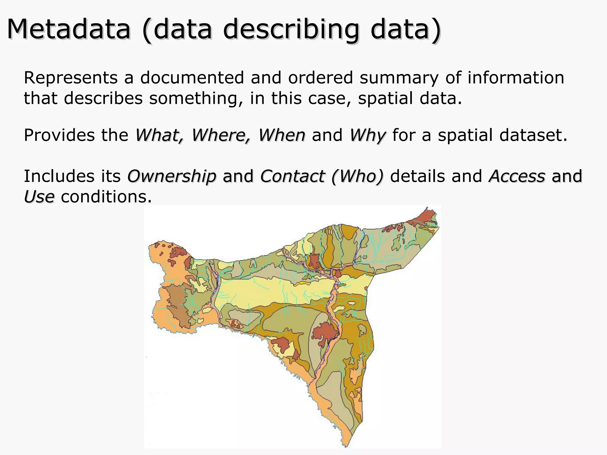 Represents a documented and ordered summary of information that describes something, in this case, spatial data. Provides the  What, Where, When  and   Why  for a spatial dataset. Includes its  Ownership  and  Contact (Who)  details and  Access  and  Use  conditions.  Metadata (data describing data) 