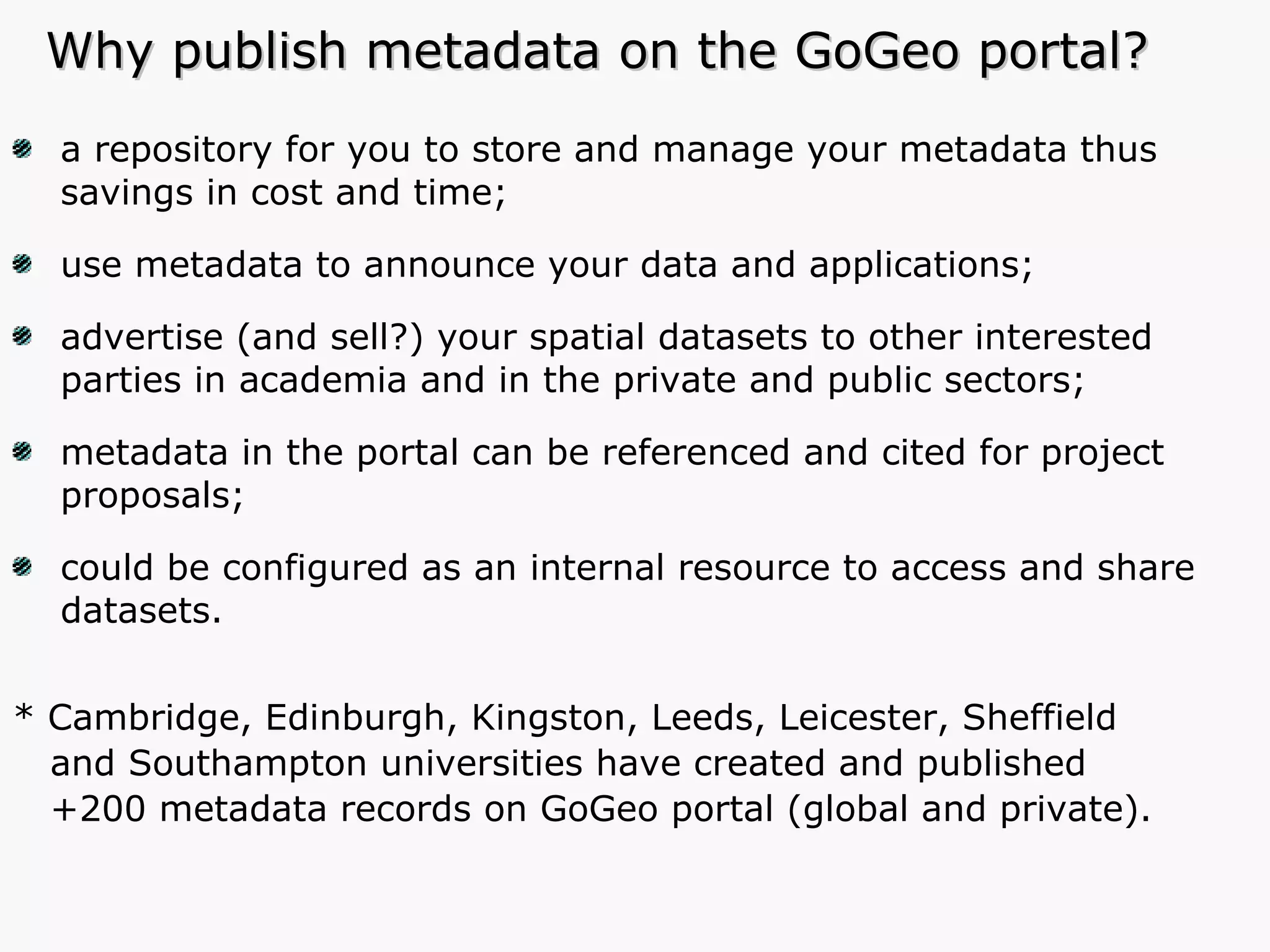 Why publish metadata on the GoGeo portal? a repository for you to store and manage your metadata thus savings in cost and time; use metadata to announce your data and applications; advertise (and sell?) your spatial datasets to other interested parties in academia and in the private and public sectors; metadata in the portal can be referenced and cited for project proposals; could be configured as an internal resource to access and share datasets. * Cambridge, Edinburgh, Kingston, Leeds, Leicester, Sheffield and Southampton universities have created and published  +200 metadata records on GoGeo portal (global and private). 