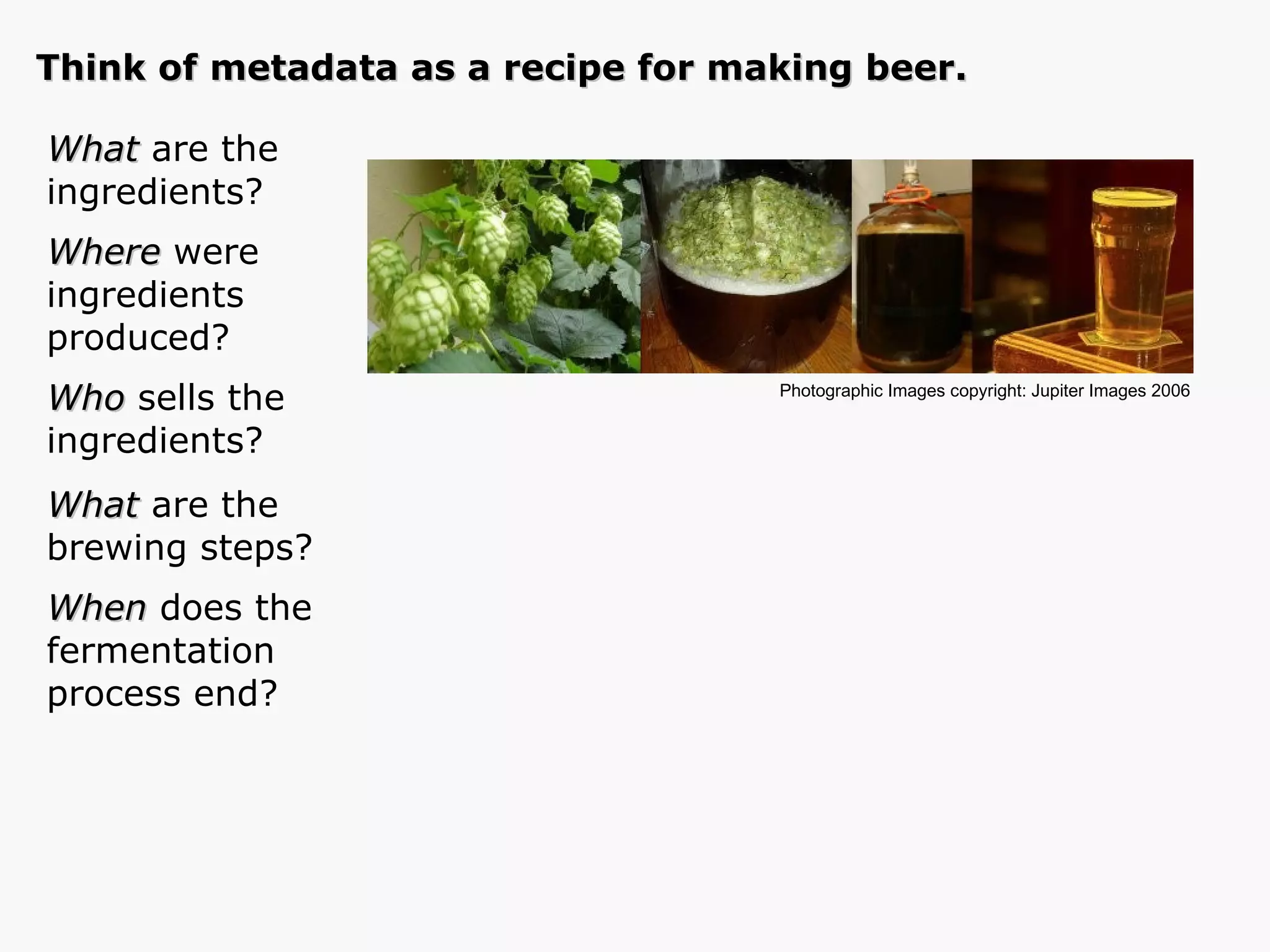 What  are the  ingredients? Where  were ingredients produced? Who  sells the ingredients? What  are the brewing steps? When  does the  fermentation  process end? Photographic Images copyright: Jupiter Images 2006  Think of metadata as a recipe for making beer. 