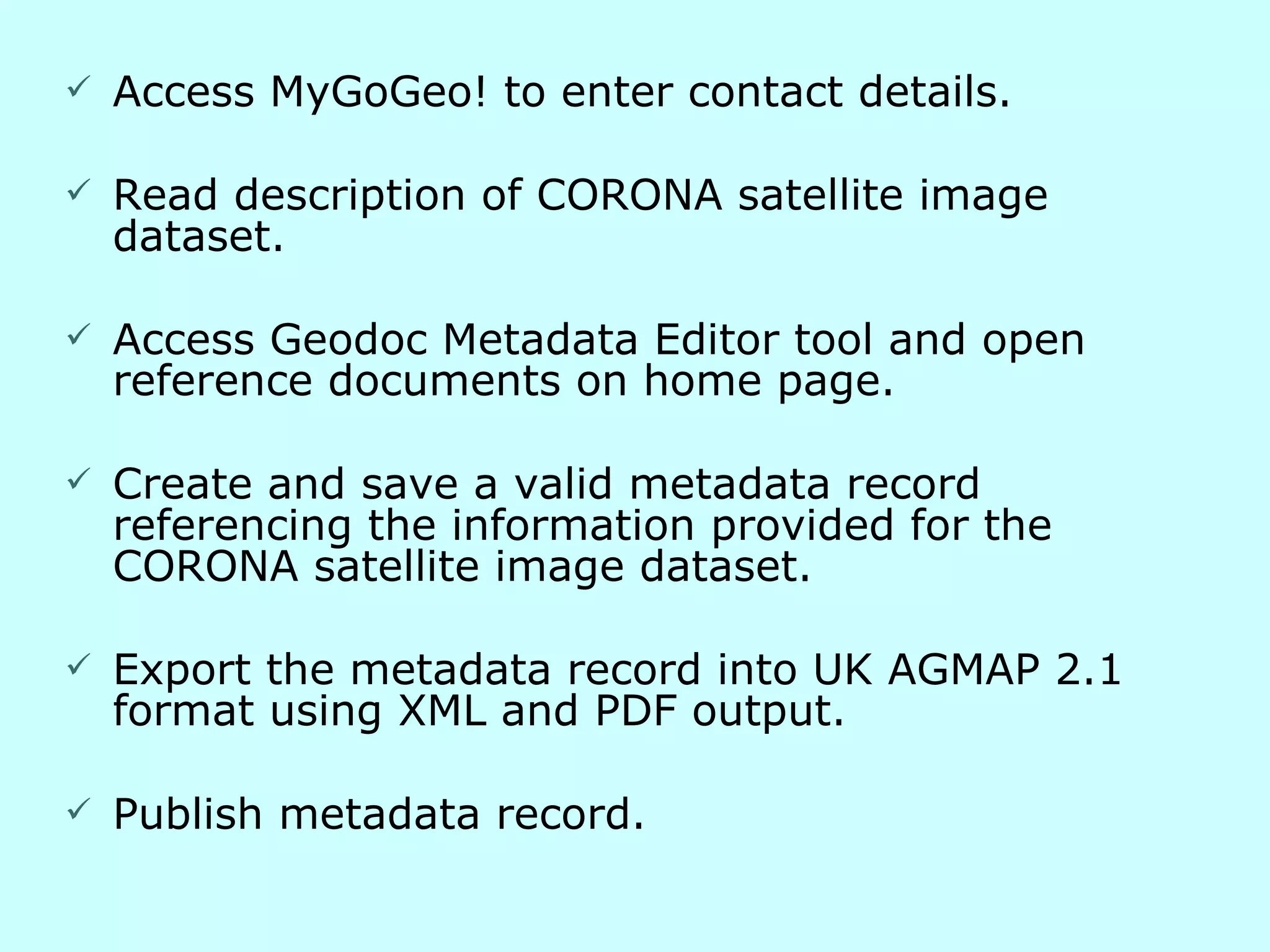 Access MyGoGeo! to enter contact details. Read description of CORONA satellite image dataset. Access Geodoc Metadata Editor tool and open reference documents on home page. Create and save a valid metadata record referencing the information provided for the CORONA satellite image dataset. Export the metadata record into UK AGMAP 2.1 format using XML and PDF output. Publish metadata record. 