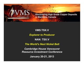 Discovering High Grade Copper Deposits
          in Manitoba, Canada




          VMS:TSX.V
     Explorer to Producer
          NAN: TSX.V
  The World’s Next Nickel Belt
 Cambridge House Vancouver
Resource Investment Conference
      January 20-21, 2013
 