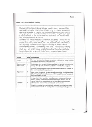Test 3
SAMPLE H (Test 3, Question 8: Story)
I looked in the shop window and I saw exactly what I wanted. After
one week looking for this T-5hirt I found It by luck. I was so happy. I
felt that my heart is jumping. I pushed the door hardly and it made
a lot of nois, All of the costomers was looking at me ‘sorry’ I said.
But no-one gaves me attintion.
I went to the slales man and I asked him about the T-shirt, But he
answerd me with a cold heart “they are sold out”, ooh man I didn’t
felt anything for five minutes. I get out feeling so down. It’s my
best friend birthday. And he really want this. I was walking thinking
what can I get untill I saw a small shop selling them, I am so lucky. I
bought five t-shirts with all kind of the colors and I went home.
CommentaryScales Mark
The story continues from the prompt sentence and the target reader would be
able to follow the storyline with no problems.
Content 5
Communicative
Achievement
Register and story format are appropriate. Ideas are generally communicated
clearly, although some effort is required at the end of the first paragraph.
4
Although inappropriate punctuation and short sentences distract at times, the
text is connected and largely coherent.
Basic linking words {After; but; and) and a limited number of cohesive devices
(/ found It byluck;Ipushed the door ... and it made a lot of nois;Isaw a small
shop selling them) are used.
Organisation 3
A range of everyday vocabulary is used and some less common lexis (my
heart is jumping; with a coldheart; sold out; feeling so down) is used. A
number of errors are present (/ pushed the door hardly;nois; costomers;
attintion; slales man) but they do not impede communication.
Simple grammatical forms are used with reasonable control, although there
are inconsistencies with the use of past tenses and subject/verb agreement.
Language 3
143
 