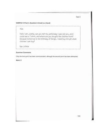 Test 4
SAMPLE C (Test 4, Question 6: Email to a friend)
Alex
Hello I am Julieta, can you tell me, yesterday I was see you, and I
could see a T-shirt, and where are you bought the clothes from?
because tomorrow is the birthday of Sergio, I need buy him gif, what
clothes I can buy?
bye Julieta
Examiner Comments
Only the third point has been communicated, although the second point has been attempted.
Mark: 2
153
 