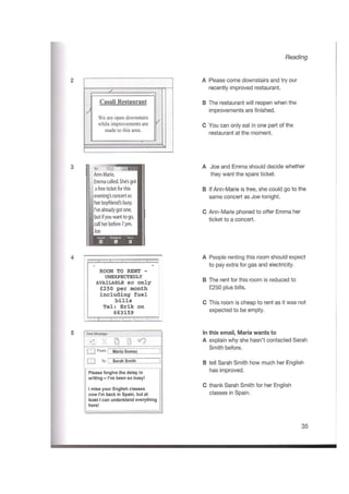 Reading
A Please come downstairs and try our
recently improved restaurant.
2
Z.
Casali Restaurant B The restaurant will reopen when the
improvements are finished.
We are open downstairs
while improvements are
made to this area.
/
C You can only eat in one part of the
restaurant at the moment.
A Joe and Emma should decide whether
they want the spare ticket.
3 "U 'suj «*a
Ann-Marie,
Emmacalled.She'sgot
a freeticketforthis
[evening'sconcert as
|her boyfriend's busy.
II'vealready got one,
Ibutifyou want to go,
Icall herbefore7pm.
B If Ann-Marie is free, she could go to the
same concert as Joe tonight.
C Ann-Marie phoned to offer Emma her
ticket to a concert.
Joe
PhonebookKeyp*
m a
A People renting this room should expect
to pay extra for gas and electricity.
4
ROOM TO RENT -
UNEXPECTEDLY
AVAILABLE so only
£250 per month
including fuel
bills
Tel s Erik on
663159
B The rent for this room is reduced to
£250 plus bills.
C This room is cheap to rent as it was not
expected to be empty.
In this email, Maria wants to
A explain why she hasn’t contacted Sarah
Smith before.
5 New Message
i § “9=1
I . 1 fIrom:I Maria Gomez
I I To: I Sarah Smith"
]
] B tell Sarah Smith how much her English
has improved.Please forgive the delay in
writing -I’ve been so busy!
C thank Sarah Smith for her English
classes in Spain.
1 miss your English classes
now I’m back in Spain, but at
leastIcan understand everything
here!
35
 
