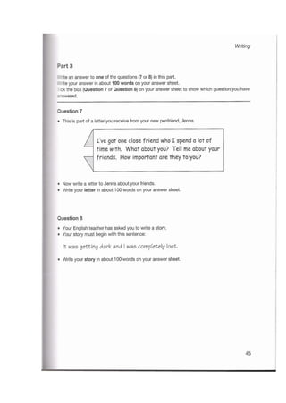 Writing
Part 3
Write an answer to one of the questions (7 or 8) in this part.
Write your answer in about 100 words on your answer sheet.
Tick the box (Question 7 or Question 8) on your answer sheet to show which question you have
answered.
Question 7
•This is part of a letter you receive from your new penfriend, Jenna.
I've got one close friend whoIspend a lot of
time with. What about you? Tell me about your
friends. How important are they to you?
•Now write a letter to Jenna about your friends.
•Write your letter in about 100 words on your answer sheet.
Question 8
•Your English teacher has asked you to write a story.
•Your story must begin with this sentence:
It was getting dark and I was completely lost.
•Write your story in about 100 words on your answer sheet.
45
 