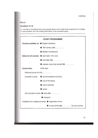 Listening
Part 3
Questions 14-19
You will hear a man telling some young people about a four-week study programme in a college.
For each question, fill in the missing information in the numbered space.
STUDY PROGRAMME
Courses available on: English Literature
18th century (14)
Modern Architecture
Dates for all courses: start date: 14th June
end date: (15)
classes: every day except (16)
Course fees: £425 each
Reducedprices for (17)
Includedinprice: accommodation and food
use of the library
social activities
books
Not includedinprice: extra (18)
transport
Available from college secretary: registration forms
a copy of the (19) for your course
51
 