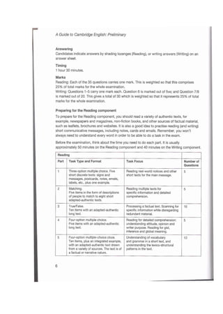 A Guide to Cambridge English: Preliminary
Answering
Candidates indicate answers by shading lozenges (Reading), or writing answers (Writing) on an
answer sheet.
Timing
1 hour 30 minutes.
Marks
Reading: Each of the 35 questions carries one mark. This is weighted so that this comprises
25% of total marks for the whole examination.
Writing: Questions 1-5 carry one mark each. Question 6 is marked out of five; and Question 7/8
is marked out of 20. This gives a total of 30 which is weighted so that it represents 25% of total
marks for the whole examination.
Preparing for the Reading component
To prepare for the Reading component, you should read a variety of authentic texts, for
example, newspapers and magazines, non-fiction books, and other sources of factual material,
such as leaflets, brochures and websites. It is also a good idea to practise reading (and writing)
short communicative messages, including notes, cards and emails. Remember, you won’t
always need to understand every word in order to be able to do a task in the exam.
Before the examination, think about the time you need to do each part. It is usually
approximately 50 minutes on the Reading component and 40 minutes on the Writing component.
Reading
Task Type and Format Task FocusPart Number of
Questions
Three-option multiple choice. Five
short discrete texts: signs and
messages, postcards, notes, emails,
labels, etc., plus one example.
Reading real-world notices and other
short texts for the main message.
1 5
Matching.
Five items in the form of descriptions
of people to match to eight short
adapted-authentic texts.
Reading multiple texts for
specific information and detailed
comprehension.
2 5
True/False.
Ten items with an adapted-authentic
long text.
Processing a factual text. Scanning for
specific information while disregarding
redundant material.
3 10
Four-option multiple choice.
Five items with an adapted-authentic
long text.
Reading for detailed comprehension:
understanding attitude, opinion and
writer purpose. Reading for gist,
inference and global meaning.
4 5
Four-option multiple-choice cloze.
Ten items, plus an integrated example,
with an adapted-authentic text drawn
from a variety of sources. The text is of
a factual or narrative nature.
Understanding of vocabulary
and grammar in a short text, and
understanding the lexico-structural
patterns in the text.
5 10
6
 