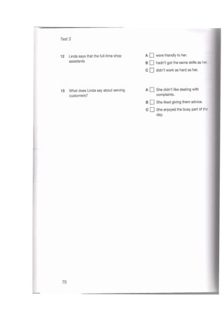 Test 3
A Q were friendly to her.
B Q hadn’t got the same skills as her.
C Q didn’t work as hard as her.
12 Linda says that the full-time shop
assistants
A She didn’t like dealing with
complaints.
B Q She liked giving them advice.
C She enjoyed the busy part of the
13 What does Linda say about serving
customers?
day.
70
 