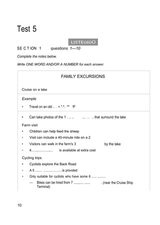LISTEúIûÜ
Test 5
SE C T ION 1 questions 1—10
Complete the notes below.
Write ONE WORD AND/OR A NUMBER for each answer.
FAMILY EXCURSIONS
Cruise on a lake
Example
• Travel on an old .. . +.*.^. ^* !P
• Can take photos of the 1 . .. .. .... . . .. that surround the lake
Farm visit
• Children can help feed the sheep
• Visit can include a 40-minute ride on a 2
• Visitors can walk in the farm's 3 by the lake
• 4......,............,... is available at extra cost
Cycling trips
• Cyclists explore the Back Road
• A 5 ........ ...................is provided
• Only suitable for cyclists who have some 6 ...... ..........
— Bikes can be hired from 7 ......,..... ,...... . (near the Cruise Ship
Terminal)
10
 