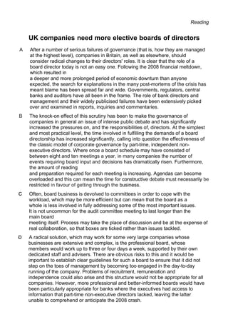 Reading
UK companies need more elective boards of directors
A After a number of serious failures of governance (that is, how they are managed
at the highest level), companies in Britain, as well as elsewhere, should
consider radical changes to their directors' roles. It is clear that the role of a
board director today is not an easy one. Following the 2008 financial meltdown,
which resulted in
a deeper and more prolonged period of economic downturn than anyone
expected, the search for explanations in the many post-mortems of the crisis has
meant blame has been spread far and wide. Governments, regulators, central
banks and auditors have all been in the frame. The role of bank directors and
management and their widely publicised failures have been extensively picked
over and examined in reports, inquiries and commentaries.
B The knock-on effect of this scrutiny has been to make the governance of
companies in general an issue of intense public debate and has significantly
increased the pressures on, and the responsibilities of, directors. At the simplest
and most practical level, the time involved in fulfilling the demands of a board
directorship has increased significantly, calling into question the effectiveness of
the classic model of corporate governance by part-time, independent non-
executive directors. Where once a board schedule may have consisted of
between eight and ten meetings a year, in many companies the number of
events requiring board input and decisions has dramatically risen. Furthermore,
the amount of reading
and preparation required for each meeting is increasing. Agendas can become
overloaded and this can mean the time for constructive debate must necessarily be
restricted in favour of getting through the business.
Often, board business is devolved to committees in order to cope with the
workload, which may be more efficient but can mean that the board as a
whole is less involved in fully addressing some of the most important issues.
It is not uncommon for the audit committee meeting to last longer than the
main board
meeting itself. Process may take the place of discussion and be at the expense of
real collaboration, so that boxes are ticked rather than issues tackled.
A radical solution, which may work for some very large companies whose
businesses are extensive and complex, is the professional board, whose
members would work up to three or four days a week, supported by their own
dedicated staff and advisers. There are obvious risks to this and it would be
important to establish clear guidelines for such a board to ensure that it did not
step on the toes of management by becoming too engaged in the day-to-day
running of the company. Problems of recruitment, remuneration and
independence could also arise and this structure would not be appropriate for all
companies. However, more professional and better-informed boards would have
been particularly appropriate for banks where the executives had access to
information that part-time non-executive directors lacked, leaving the latter
unable to comprehend or anticipate the 2008 crash.
 