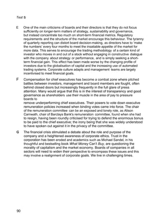 Test s
E One of the main criticisms of boards and their directors is that they do not focus
sufficiently on longer-term matters of strategy, sustainability and governance,
but instead concentrate too much on short-term financial metrics. Regulatory
requirements and the structure of the market encourage this behaviour. The tyranny
of quarterly reporting can distort board decision-making, as directors have to ‘make
the numbers’ every four months to meet the insatiable appetite of the market for
more data. This serves to encourage the trading methodology of a certain kind of
investor who moves in and out of a stock without engaging in constructive dialogue
with the company about strategy or performance, and is simply seeking a short-
term financial gain. This effect has been made worse by the changing profile of
investors due to the globalisation of capital and the increasing use of automated
trading systems. Corporate culture adapts and management teams are largely
incentivised to meet financial goals.
F Compensation for chief executives has become a combat zone where pitched
battles between investors, management and board members are fought, often
behind closed doors but increasingly frequently in the full glare of press
attention. Many would argue that this is in the interest of transparency and good
governance as shareholders use their muscle in the area of pay to pressure
boards to
remove underperforming chief executives. Their powers to vote down executive
remuneration policies increased when binding votes came into force. The chair
of the remuneration committee can be an exposed and lonely role, as Alison
Carnwath, chair of Barclays Bank's remuneration committee, found when she had
to resign, having been roundly criticised for trying to defend the enormous bonus
to be paid to the chief executive; the irony being that she was widely understood
to have spoken out against it in the privacy of the committee.
The financial crisis stimulated a debate about the role and purpose of the
company and a heightened awareness of corporate ethics. Trust in the
corporation has been eroded and academics such as Michael Sandel, in his
thoughtful and bestselling book What Money Can’t Buy, are questioning the
morality of capitalism and the market economy. Boards of companies in all
sectors will need to widen their perspective to encompass these issues and this
may involve a realignment of corporate goals. We live in challenging times.
90
 