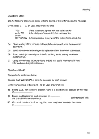 Reading
questions 3H37
Do the following statements agree with the claims of the writer in Reading Passage
3? In boxes 3 37 on your answer sheet, write
YES if the statement agrees with the claims of the
writer NO if the statement contradicts the claims of the
writer
NOT GIVEN if it is impossible to say what the writer thinks about this
34 Close scrutiny of the behaviour of boards has increased since the economic
downturn.
35 Banks have been mismanaged to a greater extent than other businesses.
36 Board meetings normally continue for as long as necessary to debate
matters in full.
37 Using a committee structure would ensure that board members are fully
informed about significant issues.
Questions 38—40
Complete the sentences below.
Choose ONE WORD ONLY from the passage for each answer.
Write your answers in boxes 38—40 on your answer sheet.
38 Before 2008, non-executive directors were at a disadvantage because of their lack
of ........................................... .
39 Boards tend to place too much emphasis on .................
are only of short-term relevance. . considerations that
40 On certain matters, such as pay, the board may have to accept the views
91
 