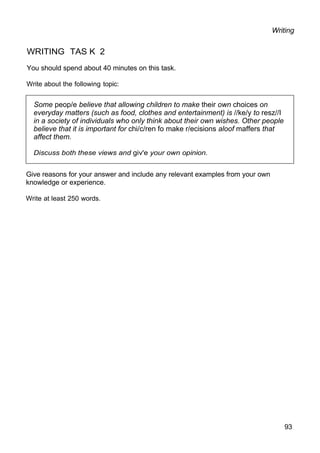 Some peop/e believe that allowing children to make their own choices on
everyday matters (such as food, clothes and entertainment) is //ke/y to resz//I
in a society of individuals who only think about their own wishes. Other people
believe that it is important for chi/c/ren fo make r/ecisions aloof maffers that
affect them.
Discuss both these views and giv'e your own opinion.
Writing
WRITING TAS K 2
You should spend about 40 minutes on this task.
Write about the following topic:
Give reasons for your answer and include any relevant examples from your own
knowledge or experience.
Write at least 250 words.
93
 