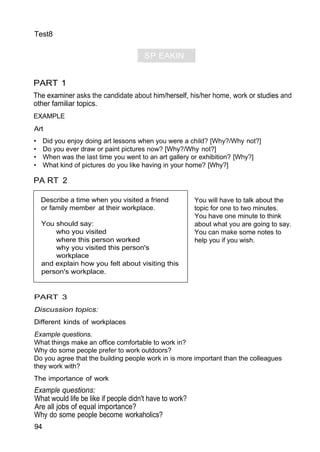 ) SP EAKIN
G"
Test8
PART 1
The examiner asks the candidate about him/herself, his/her home, work or studies and
other familiar topics.
EXAMPLE
Art
• Did you enjoy doing art lessons when you were a child? [Why?/Why not?]
• Do you ever draw or paint pictures now? [Why?/Why not?]
• When was the last time you went to an art gallery or exhibition? [Why?]
• What kind of pictures do you like having in your home? [Why?]
PA RT 2
You will have to talk about the
topic for one to two minutes.
You have one minute to think
about what you are going to say.
You can make some notes to
help you if you wish.
PART 3
Discussion topics:
Different kinds of workplaces
Example questions.
What things make an office comfortable to work in?
Why do some people prefer to work outdoors?
Do you agree that the building people work in is more important than the colleagues
they work with?
The importance of work
Example questions:
What would life be like if people didn't have to work?
Are all jobs of equal importance?
Why do some people become workaholics?
94
Describe a time when you visited a friend
or family member at their workplace.
You should say:
who you visited
where this person worked
why you visited this person's
workplace
and explain how you felt about visiting this
person's workplace.
 
