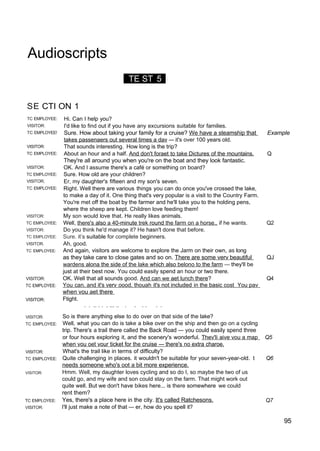 Audioscripts
TE ST 5 )
SE CTI ON 1
TC EMPLOYEE:
VISITOR:
TC EMPLOYEE!
VISITOR:
TC EMPLOYEE:
VISITOR:
TC EMPLOYEE:
VISITOR;
TC EMPLOYEE:
VISITOR:
TC EMPLOYEE:
VISITOR:
TC EMPLOYEE:
VISITOR.
TC EMPLOYEE:
VISITOR:
TC EMPLOYEE:
VISITOR:
VISITOR:
TC EMPLOYEE:
VISITOR:
TC EMPLOYEE:
VISITOR:
TC EMPLOYEE:
VISITOR:
Hi. Can I help you?
I'd like to find out if you have any excursions suitable for families.
Sure. How about taking your family for a cruise? We have a steamship that Example
takes passenaers out several times a dav — it's over 100 years old.
That sounds interesting. How long is the trip?
About an hour and a half. And don't foraet to take Dictures of the mountains. Q
They're all around you when you're on the boat and they look fantastic.
OK. And I assume there's a café or something on board?
Sure. How old are your children?
Er, my daughter's fifteen and my son's seven.
Right. Well there are various things you can do once you've crossed the lake,
to make a day of it. One thing that's very popular is a visit to the Country Farm.
You're met off the boat by the farmer and he'll take you to the holding pens,
where the sheep are kept. Children love feeding them!
My son would love that. He really likes animals.
Well, there's also a 40-minute trek round the farm on a horse.. if he wants. Q2
Do you think he'd manage it? He hasn't done that before.
Sure. it’s suitable for complete beginners.
Ah, good.
And again, visitors are welcome to explore the Jarm on their own, as long
as they take care to close gates and so on. There are some verv beautiful QJ
wardens alona the side of the lake which also belono to the farm — they'll be
just at their best now. You could easily spend an hour or two there.
OK. Well that all sounds good. And can we aet lunch there? Q4
You can. and it's verv oood. thouah it's not included in the basic cost You pav
when vou aet there
Ftight.
. . .. . . . ... .. . . . . . .
So is there anything else to do over on that side of the lake?
Well, what you can do is take a bike over on the ship and then go on a cycling
trip. There's a trail there called the Back Road — you could easily spend three
or four hours exploring it, and the scenery's wonderful. Thev'li aive vou a map Q5
when vou oet vour ticket for the cruise — there's no extra charoe.
What's the trail like in terms of difficulty?
Quite challenging in places. it wouldn't be suitable for your seven-year-old. t Q6
needs someone who's oot a bit more experience.
Hmm. Well, my daughter loves cycling and so do I, so maybe the two of us
could go, and my wife and son could stay on the farm. That might work out
quite well. But we don't have bikes here... is there somewhere we could
rent them?
Yes, there's a place here in the city. It's called Ratchesons. Q7
I'll just make a note of that — er, how do you spell it?
95
 