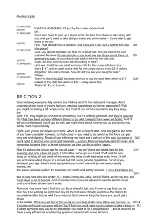 Audioscripts
TC EMPLOYEE:
VISITOR:
TC EMPLOYEE:
VISITOR:
TC EMPLOYEE:
VISITOR:
TC EMPLOYEE:
VISITOR:
TC EMPLOYEE:
VISITOR:
R-A-T-C-H-E-S-O-N-S. It's just by the cruise ship terminal.
OK.
You'd also need to pick up a repair kit far the bike from there to take along with
you, and you'd need to take along a snack and some water — it'a be best to get
those in the city.
Fine. That shouldn't be a problem. And I assume I can rent a helmet from the Q8
bike place?
Sure. vou should definitelv oet that. It's a great ride, but you want to be well
prepared because it's verv remote — vou won't see anv shops round there. or Q9
anvwhere to stav. so you need to get back in time for the last boat.
Yeah. So what sort of prices are we looking at here?
Let's see that'd be one adult and one chiId for the cruise with farm tour,
that's $117, and an adult and a child for the cruise only so that's $214 dollars
altogether. Oh, wait a minute, how old did you say your daughter was?
Fifteen.
Then I'm afraid it's $267 because she has to pay the adult fare, which is $75 QJ0
instead of the child fare which is $22 — sorry about that.
That's OK. Er, so h.ow do
SE C TION 2
Good morning everyone. My name's Joy Parkins and I'm the restaurant manager. And I
understand that none of you've had any previous experience as kitchen assistants? Well,
you might be feeling a bit nervous now, but most of our kitchen assistants say they enjoy
the
work. OK, they might get shouted at sometimes, but it's nothing personal, and thev're oleased
QJJ that thev have so manv different thinas to do. which means thev never aet bored. And I'll
tell you straightaway that if you do well, we might think about moving you up and giving you
some more responsibility.
Ripht, well, you've all shown up on time, which is an excellent start. Now I'm glad to see none
of you have unsuitable footwear, so that's pood — you need to be careful as the floors can pet
very wet and slippery. Those of you with long hair have pot it well out of the way, but some of QJ2
vou'll need to remove vour rinos and bracelets — just put them somewhere safe for todav. and
remember to leave them at home tomorrow. as thev can be a safetv hazard.
Now it's aoina to be a busv dav for vou all todav — we don't have anv tables free for this Q13
evening, and onlv a few for lunch. Fortunately we've got our Head Chef backhe was
away on holiday al! last week which meant the other chefs had extra work. Now, I'll tel!
you a bit more about the job in a minute but first, some general regulations. For all of you,
whatever your age, there's some equipment you mustn't use until you've been properly
trained, like
the waste disposal system for example, for health and safety reasons. Then I think there are
Q14
two of vou here who are under 8 — that's Emma and Jake. isn't it? Riaht, so for vou two the
meat slicer is out of bounds. And of course none of you are allowed to use the electric mixer
until you've been shown how it works.
Now you may have heard that this can be a stressful job, and I have to say that can be
true You’ll be working an eight-hour day for the first week, though you'll have the chance to
do overtime after that as well if you want to. But however long the hours are, you'll get a
break
in the middle. What vou will find is that vou're on vour feet all dav Iona. liftina and carrvina, so Q15 &
if vou're not fit now vou soon will be! You'll find vou don't have much chance to take it easv — QJ
6 when someone tells vou to do somethina vou need to do it straiahtawav — but at least we do
have a very efficient air conditioning system compared with some kitchens.
 