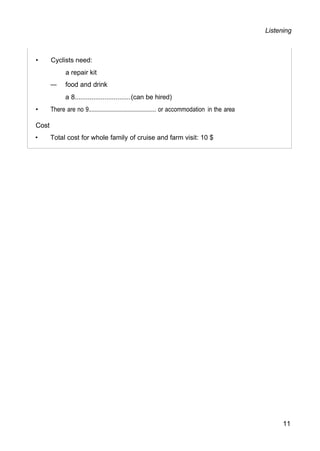 Listening
• Cyclists need:
a repair kit
— food and drink
a 8..............................(can be hired)
• There are no 9........................................... or accommodation in the area
Cost
• Total cost for whole family of cruise and farm visit: 10 $
11
 