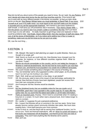 Test 5
Now let me tell you about some of the people you need to know. So as I said, I'm Jov Parkins Q17
and I decide who does what durina the dav and how Iona thev work for. I'll be trying to get
you to work with as many different people in the kitchen as possible, so that you learn while
you're on the job. One Derson Whose name vou must remember is David Field. If vou iniure Q18
vourself at all. even if it's reallv minor vou must report to him and he'll make sure the incident
is recorded and vou aet the appropriate treatment. He's trained to give basic treatment to
staff himself, or he'll send you off somewhere else if necessary. Then there's Dexter Wills — Q19
he's the person vou need to see if vou smash a plate or somethina like that. Don't just leave
it and hope no one will notice it's really important to get things noted and replaced or there
could be problems later. And finallv. there's Mike Smith He's the member of staff who takes Q20
care of all the stores of Derishables. so if vou notice we're aettina low in flour or suaar or
something. make sure vou let him know so he can put in an order.
OK, now the next thing ...
S ECTION 3
TRUDIE:
STEWART:
TRUDIE:
STEWART:
TRLiD1E:
STEWART:
TRUDIE'
STEWART:
TRUDIE'
STEWART:
TRUDIE'
STEWART:
TRUDIE'
STEWART:
TRUDIE'
OK, Stewart. We need to start planning our paper on public libraries. Have you
thought of an angle yet?
Well, there's so much we could look into. How libraries have changed over the
centuries, for instance, or how different countries organise them. What do
you think, Trudie?
Mavbe we should concentrate on this country. and trv and relate the changes in Q21
libraries to external develoDments. like the fact that far more oeoDTe can read than
a centurv aao. and that the local population mav soeak lots of different !anauaaes.
We could include something about changes in the source of funding, too.
Yes, but remember we're only supposed to write a short paper, so it's probably
best if we don't go into funding in any detail.
Right. Well, shall we just brainstorm a few ideas, to get started?
OK. We obviously need to look at the impact of new technology, particularly the
internet. Now that lots of books have been digitalised, people can access them
from their own computers at home.
And if everyone did that, libraries would be obsolete.
Yes.
But the dioitalised books that are available online for free are mostlv out of Q22
CODVrÏOht. aren't thev? And copvriaht in this countrv lasts for 70 vears after the
author dies So vou won't find the latest best-seller or uD-tO-date information.
That's an important point. Anyway. I find it hard to concentrate when I'm reading a
long text on a screen. I'd much rather read a physical book. And it takes longer to
read on a screen.
Oh, I prefer it. I suppose it's just a persanal preference.
Mm. I expect that libraries will go on evoiving in the next lew years. Some have
already become centres where community activities take place, like local clubs
meeting there. I think that'll become even more common.
I'd like to think so, and that they'll still be serving their traditional function, but l'm
nat so sure. There are financial implications, afler all. What I'm aJraid will haapen is Q23
that books and maaazines will all disapDear. and there'll just be rows and rows of
computers. They won't look anything like the libraries we're used to.
Well, we'II see.
97
 