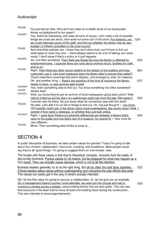 Audioscripts
TRUDIE'
STEWART:
TRUDIE:
STEWART:
TRUDIE:
STEWART'
TRUDIE:
STEWART:
TRUDIE:
STEWART'
TRUDIE:
l've just had an idea. Why don't we make an in-depth study of our local public
library as background to our paper?
Yes, that'd be interesting, and raise all sorts of issues. Let's make a list of possible
things we could ask about, then work out some sort of structure. For instance. um. Q24
we could interview some of the staff, and find out whether the librarv has its own
budaet, or if that's controlled bv the local council
And what their policies are. I know they don't allow food, but I'd love to find out
what types of noise they ban — there always seems to be a lot of talking, but never
music. I don't know if that's a policy or it just happens
Ah, l've often wondered Then there are thinas like how the librarv is affected bv Q25
emplovment laws. I supoose there are rules about workina hours, facilities for staff.
and so on
Right. Then there are other issues relatino to the desian of the buildina and how Q2ó
customers use it. Like what measures does the librarv take to ensure their safetv?
They'd need floor coverings that aren't slippery, and emergency exits, for instance.
Oh, and another thing — there's the auestion of the kind of insurance the librarv O27
needs to have. in case anvone aets iniured
Yes, that's something else to find out. You know something l've often wondered?
What's that?
WeII, you know they've got an archive of local newspapers going back years? Well,
next to it thev've aot the diarv of a well-known polit1cian from the late 19th centur?. O28
I wonder why it's there. Do you know what his connection was with this area?
No idea. Let's add it to our list of things to find out. Oh, l've just thoug ht — vou know
Q29 peoDle mioht ask in the librarv about local oroanisations. like soorts clubs? Well I
wonder if thev keeD a database. or whether thev just look online.
Right. I quite fancv findina out what the differences are between a librarv that's Q30
open to the public and one that's oart of a museum, for exampTe — they must be
very different.
Mmm. Then something else I'd like to know is ...
SECTION 4
In public discussion of business, we take certain values for granted. Today I'm going to talk
about four of them: collaboration, hard work, creativity and excellence. Most people would
say they're all ‘good things’. I'm going to suggest that's an over-simple view.
The trouble with these values is that they're theoretical concepts, removed from the reality of
day-to-day business. Pursue values bv all means. but be prepared for what mav happen as a
QJJ result. Thev can actuallv cause damaae. which is not at all the intention.
Business leaders generally try to do the right thing. But all too often the rioht thina backfires. 032
if those leaders adopt values without understanding and manaaina the side effects that arise
The values can easily get in the way of what's actually intended
OK. So the first value I'm going to discuss is collaboration. Er, let me give you an example.
On a manaaement trainino course I once attended we were put into oroups and had to
construct a bridae across a stream, using building blocks that we were given. The rule was
that everyone in the team had to move at least one building block during the construction.
This was intended to encourage teamwork.
98
Q3J
 