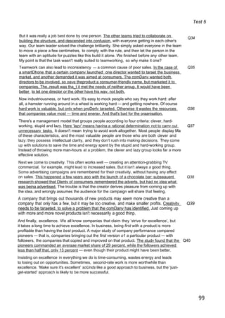 Test 5
But it was really a job best done by one person. The other teams tried to collaborate on
building the structure, and descended into confusion. with everyone getting in each other's
way. Our team leader solved the challenge brilliantly. She simply asked everyone in the team
to move a piece a few centimetres, to comply with the rule, and then let the person in the
team with an aptitude for puzzles like this build it alone. We finished before any other team.
My point is that the task wasn't really suited to teamworking, so why make it one?
Q34
Teamwork can also lead to inconsistency — a common cause of poor sales. In the case of Q35
a smartDhone that a certain companv launched one director wanted to taraet the business
market. and another demanded it was aimed at consumers. The comDanv wanted both
directors to be involved. so oave theproduct a consumer-friendlv name, but marketed it to
companies. The..result was tha_t it met the needs of neither aroup. It would have been
better to let one director or the other have his wav. not both.
Now industriousness, or hard work. It's easy to mock people who say they work hard: afler
all, a hamster running around in a wheel is working hard — and getting nowhere. Of course
hard work is valuable. but onlv when proDerlv taraeted. Otherwise it wastes the resources O36
that companies value most — time and enerav. And that's bad for the oraanisation.
There's a management model that groups people according to four criteria: clever, hard-
working, stupid and lazy. Here ‘lazv' means havina a rational determination not to carrv out Q37
unnecessarv tasks. It doesn't mean trying to avoid work altogether. Most people display Ma
of these characteristics, and the most valuable people are those who are both clever and
lazy: they possess intellectual clarity, and they don‘t rush into making decisions. They come
up with solutions to save the time and energy spent by the stupid and hard-working group.
Instead of throwing more man-hours at a problem, the clever and lazy group looks far a more
effective solution.
Next we come to creativity. This often works well — creating an attention-grabbing TV
commercial, for example, might lead to increased sales. But it isn't always a good thing.
Some advertising campaigns are remembered for their creativity, without having any effect
on sales. This happened a few vears aoo with the launch of a chocolate bar: subseauent Q38
research showed that Dlentv of consumers remembered the adverts. but had no idea what
was beina advertised. The trouble is that the creator derives pleasure from coming up with
the idea, and wrongly assumes the audience for the campaign will share that feeling.
A company that brings out thousands of new products may seem more creative than a
company that only has a few, but it may be too creative, and make smaller profits. Creativitv Q39
needs to be taraeted. to solve a problem that the comDanv has identified. Just coming up
with more and more novel products isn't necessarily a good thinp.
And finally, excellence. We all know companies that claim they ’strive for excellence’, but
it takes a long time to achieve excellence. In business, being first with a product is more
profitable than having the best product. A major study of company performance compared
pioneers — that is, companies bringing out the first version o1 a particular product — with
followers, the companies that copied and improved on that product. The studv found that the Q40
pioneers commanded an averaae market share of 29 percent. while the followers achieved
less than half that. onlv 13 percent — even though their product might have been better.
Insisting on excellence in everything we do is time-consuming, wastes energy and leads
to losing out on opportunities. Sometimes, second-rate work is more worthwhile than
excellence. ’Make sure it's excellent’ soUnds like a good approach to business, but the 'just-
get-started’ approach is likely to be more successful.
99
 