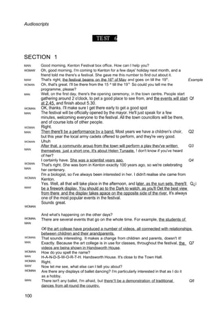 Audioscripts
TE ST 6
SECTION 1
MAN:
WOMAN'
MAN!
WOMAN:
MAN
Good morning, Kenton Festival box office. How can I help you?
Oh, good morning. I'm coming to Kenton for a few days' holiday next month, and a
friend told me there's a festival. She gave me this number to find out about it.
That's right, the festival beains on the 16th
of Mav and goes on till the 19h
ᵗ
.
Oh, that's great. I'll be there from the 15 ^ till the 19’h
So could you tell me the
programme, please?
Well, on the first day, there's the opening ceremony, in the town centre. People start
Example
WOMAN:
MAN:
WOMAN:
MAN:
WOMAN
:
MAN:
WOMAN:
MAN:
WOMAN
MAN!
WOMAN:
WOMAN.
MAN:
WOMAN:
MAN:
WOMAN:
MAN:
WOMAN:
MAN'
WOMAN:
MAN:
100
gathering around 2 o'clock, to pet a good place to see from, and the events will start Qf
at 2.45, and finish about 5.30.
OK, thanks. I'll make sure I get there early to get a good spot
The festival will be officially opened by the mayor. He'll just speak for a few
minutes, welcoming everyone to the festival. All the town councillors will be there,
and of course lots of other people.
Right.
Then there'll be a performance bv a band. Most years we have a children's choir, Q2
but this year the local army cadets offered to perform, and they're very good.
Uhuh
After that. a communitv arouo from the town will perform a plav thev've written Q3
themselves just a short one. It's about Helen Tunaate. ! don't know if you've heard
of her?
I certainly have. She was a scientist vears aao. Q4
That's right. She was born in Kenton exactly 100 years ago, so we're celebrating
her centenary.
I'm a biologist, so I've always been interested in her. I didn't realise she came from
Kenton.
Yes. Well, all that will take place in the afternoon, and later. as the sun sets. there'll Q¿i
be a firework displav. You should ao to the Dark to watch. as you'll Oet the best view
from there and the displav takes apace on the opposite side of the river. It's always
one of the most popular events in the festival.
Sounds great.
And what's happening on the other days?
There are several events that go on the whole time. For example, the students of
O6 the art colleae have produced a number of videos. all connected with relationships
between children and their arandparents.
That sounds interesting. It makes a change from children and parents, doesn't it!
Exactly. Because the art college is in use for classes, throughout the festival, the Q7
videos are beina shown in Handsworth House.
How do you spell the name?
H-A-N-D-S-W-O-R-T-H. Handsworth House. It's close to the Town Hall.
Right.
Now let me see, what else can I tell you about?
Are there any displays of ballet dancing? I'm particularly interested in that as I do it
as a hobby.
There isn't any ballet, I'm afraid, but there’!I be a demonstration of traditional Q8
dances from all round the countrv.
 
