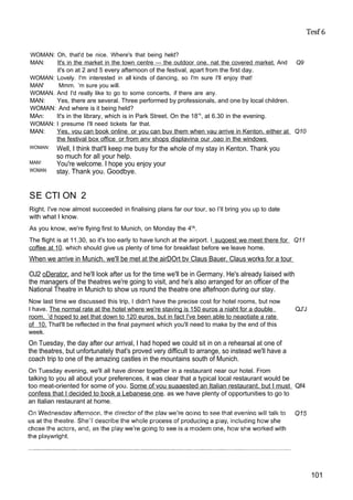 Tesf 6
WOMAN: Oh, that'd be nice. Where's that being held?
MAN: It's in the market in the town centre — the outdoor one. nat the covered market. And Q9
it's on at 2 and 5 every afternoon of the festival, apart from the first day.
WOMAN: Lovely. I'm interested in all kinds of dancing, so I'm sure I'll enjoy that!
MAN' Mmm. ’m sure you will.
WOMAN. And I'd really like to go to some concerts, if there are any.
MAN: Yes, there are several. Three performed by professionals, and one by local children.
WOMAN: And where is it being held?
MAn: It's in the library, which is in Park Street. On the 18’h
, at 6.30 in the evening.
WOMAN: I presume I'll need tickets far that.
MAN: Yes, vou can book online or you can buv them when vau arrive in Kenton. either at Q10
the festival box office or from anv shops displavina our .oao in the windows
WOMAN:
MAN!
WOMAN:
Well, I think that'll keep me busy for the whole of my stay in Kenton. Thank you
so much for all your help.
You're welcome. I hope you enjoy your
stay. Thank you. Goodbye.
SE CTI ON 2
Right. I've now almost succeeded in finalising plans far our tour, so I’ll bring you up to date
with what I know.
As you know, we're flying first to Munich, on Monday the 4t
^.
The flight is at 11.30, so it's too early to have lunch at the airport. I suqoest we meet there for Q11
coffee at 10. which should give us plenty of time for breakfast before we leave home.
When we arrive in Munich. we'll be met at the airDOrt bv Claus Bauer. Claus works for a tour
OJ2 oDerator. and he'll look after us for the time we'll be in Germany. He's already liaised with
the managers of the theatres we're going to visit, and he's also arranged for an officer of the
National Theatre in Munich to show us round the theatre one aftefnoon during our stay.
Now last time we discussed this trip, I didn't have the precise cost for hotel rooms, but now
I have. The normal rate at the hotel where we're staving is 150 euros a niaht for a double QJ'J
room. ’d hoped to aet that down to 120 euros. but in fact I've been able to neaotiate a rate
of 10. That'll be reflected in the final payment which you'll need to make by the end of this
week.
On Tuesday, the day after our arrival, I had hoped we could sit in on a rehearsal at one of
the theatres, but unfortunately that's proved very difficult to arrange, so instead we'll have a
coach trip to one of the amazing castles in the mountains south of Munich.
On Tuesday evening, we'll all have dinner together in a restaurant near our hotel. From
talking to you all about your preferences, it was clear that a typical local restaurant would be
too meat-oriented for some of you. Some of vou suaaested an Italian restaurant. but I must Qf4
confess that I decided to book a Lebanese one. as we have plenty of opportunities to go to
an Italian restaurant at home.
101
 