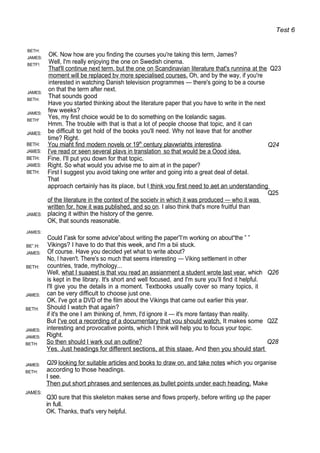 Test 6
BETH:
JAMES:
BETF!:
JAMES:
BETH:
JAMES:
BETH'
JAMES:
OK. Now how are you finding the courses you're taking this term, James?
Well, I'm really enjoying the one on Swedish cinema.
That'll continue next term. but the one on Scandinavian literature that's runnina at the Q23
moment will be replaced bv more specialised courses. Oh, and by the way, if you're
interested in watching Danish television programmes — there's going to be a course
on that the term after next.
That sounds good
Have you started thinking about the literature paper that you have to write in the next
few weeks?
Yes, my first choice would be to do something on the Icelandic sagas.
Hmm. The trouble with that is that a lot of people choose that topic, and it can
be difficult to get hold of the books you'll need. Why not leave that for another
time? Right.
BETH:
JAMES:
BETH:
JAMES:
BETH:
You miaht find modern novels or 19th
century plavwriahts interestina.
I've read or seen several plavs in translation so that would be a Oood idea.
Fine. I'll put you down for that topic.
Right. So what would you advise me to aim at in the paper?
First I suggest you avoid taking one writer and going into a great deal of detail.
That
Q24
JAMES:
JAMES:
BE”.H:
JAMES:
BETH:
JAMES:
BETH:
JAMES:
JAMES:
BETH:
JAMES:
BETH:
JAMES:
approach certainly has its place, but I think vou first need to aet an understanding
Q25
of the literature in the context of the societv in which it was produced — who it was
written for. how it was published, and so on. I also think that's more fruitful than
placing it within the history of the genre.
OK, that sounds reasonable.
Could I”ask for some advice”about writing the paper”l’m working on about“the ” ”
Vikings? I have to do that this week, and I'm a bii stuck.
Of course. Have you decided yet what to write about?
No, I haven't. There's so much that seems interesting — Viking settlement in other
countries, trade, mythology...
Well, what I suaaest is that vou read an assianment a student wrote last vear. which Q26
is kept in the library. It's short and well focused, and I'm sure you’ll find it helpful.
I'll give you the details in a moment. Textbooks usually cover so many topics, it
can be very difficult to choose just one.
OK. I've got a DVD of the film about the Vikings that came out earlier this year.
Should I watch that again?
if it's the one I am thinking of, hmm, I'd ignore it — it's more fantasy than reality.
But I've oot a recording of a documentary that vou should watch. It makes some Q2Z
interesting and provocative points, which I think will help you to focus your topic.
Right.
So then should I wark out an outline? Q28
Yes. Just headings for different sections, at this staae. And then you should start
Q29 looking for suitable articles and books to draw on. and take notes which you organise
according to those headings.
I see.
Then put short phrases and sentences as bullet points under each heading. Make
Q30 sure that this skeleton makes serse and flows properly, before writing up the paper
in full.
OK. Thanks, that's very helpful.
 