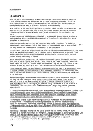 Audioscripts
SECTION 4
Over the years, attitudes towards workers have changed considerably. After all, there was
a time when workers had no rights at all, and laboured in appalling conditions. Conditions
have improved a lot, but conflict in the workplace is still common. And human resources
managers nowadays need to be able to deal with it when necessary.
What is conflict in the workDlace? Definitions varv, but I'm takina it to refer to a whale ranae 031
of behaviours that the victim finds unacceptable from minor, harmless araumenTs to — at the
0 DOSite extreme — phvsical violence. Much of this is covered bv the term bullvino, by
which
I mean one or more people behaving abusively or aggressively against another who is in a
weaker position. Although all behaviour like this is a form of conflict, not all conflict can be
described in these terms.
As with all human behaviour, there are numerous reasons for it. But often it's caused bv
someone who feels the need to show their superioritv over someone else. in order to feel
that they aren't at the lowest level in a hierarchy o a group of people.
032
In some cases one person simplv dislikes the other on the basis that the Oersonalitv of one Q36
is in some wav incompatible with that of the other person. A general habit of optimism in one
person could make them intolerant of a colleague who's constantly pessimistic — not that that
justifies treating them badly, of course.
Some conflicts arise when neoaIe rsere interested in Dromotina themselves and their 034
team than in the companv as a whole. These conflicts are called ‘structural'. and could
come about, for example, when a sales team believe they are the only people in the
business who do any useful work, and look down on behind-the-scenes administrators.
Conflict obviouslv affects the individuals concerned — the situation is likelv to be verv stressful QUE
for victime. resultina in their absence from work. DOSSiblv for months For the company, if no
effort is made to deal with conflict, it can spiral out of control, and even lead to the breakdown
of the business
Some interesting work with chief executives — CEOs — has uncovered some of the reasons
why they may treat colleagues badly. Manv CEOs combine two opposing characteristics: Q36
confidence that is. the belief that they're capable of oreat achievements — with a hioh
level of anxietv. a fear of missing targets, whether set by themselves or by the directors of
the company. This combination can make them respond badly to anyone who questions
their decisions.
In a high pressure work environment, such characteristics become problematic. And it's
particularlv difficult to tackle the situation where colleaaues. manaaers and board members
are all trvino to achieve their own visions. When thev can't aoree on strategic issues and on
where thev see the business aoina, there are rea! problems.
For managers at lower levels within the organisation, it might seem that an autocratic form
of management — where the chief executive gives orders and everyone else has to obey —
would see more conflict than others. Interestingly, though, a companv with a more democratic
Q38 business model, can suffer more. when uncertaintv about who to report to leads to conflicting
demands
Now I'll say a little about dealing with the type of conflict that has harmful effects. Of course
the ideal is to prevent it arising in the first place. A oood manager, at anv level. will make Q39
efforts to earn the respect of the peoDle thev work with, particularly those who report to them.
That will involve politeness in all communications, and treating them as equals who
happen to have a different role within the organisation.
104
 