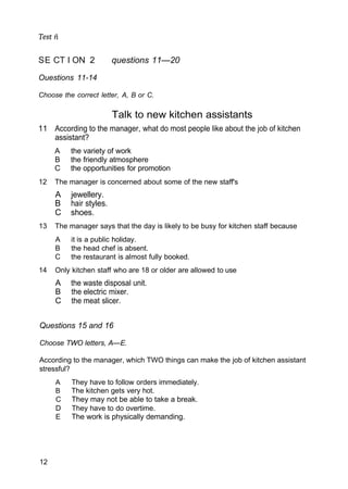 Test ñ
SE CT I ON 2 questions 11—20
Ouestions 11-14
Choose the correct letter, A, B or C.
Talk to new kitchen assistants
11 According to the manager, what do most people like about the job of kitchen
assistant?
A the variety of work
B the friendly atmosphere
C the opportunities for promotion
12 The manager is concerned about some of the new staff's
A jewellery.
B hair styles.
C shoes.
13 The manager says that the day is likely to be busy for kitchen staff because
A it is a public holiday.
B the head chef is absent.
C the restaurant is almost fully booked.
14 Only kitchen staff who are 18 or older are allowed to use
A the waste disposal unit.
B the electric mixer.
C the meat slicer.
Questions 15 and 16
Choose TWO letters, A—E.
According to the manager, which TWO things can make the job of kitchen assistant
stressful?
A They have to follow orders immediately.
B The kitchen gets very hot.
C They may not be able to take a break.
D They have to do overtime.
E The work is physically demanding.
12
 